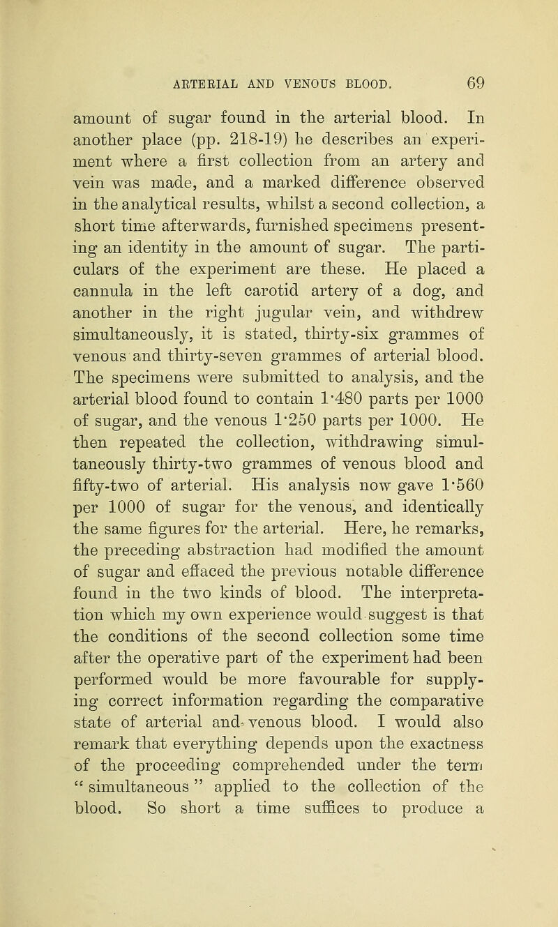 amount of sugar found in tlie arterial blood. In another place (pp. 218-19) he describes an experi- ment where a first collection from an artery and vein was made, and a marked difference observed in the analytical results, whilst a second collection, a short time afterwards, furnished specimens present- ing an identity in the amount of sugar. The parti- culars of the experiment are these. He placed a cannula in the left carotid artery of a dog, and another in the right jugular vein, and withdrew simultaneously, it is stated, thirty-six grammes of venous and. thirty-seven grammes of arterial blood. The specimens were submitted to analysis, and the arterial blood found to contain 1*480 parts per 1000 of sugar, and the venous 1*250 parts per 1000. He then repeated the collection, withdrawing simul- taneously thirty-two grammes of venous blood and fifty-two of arterial. His analysis now gave 1'560 per 1000 of sugar for the venous, and identically the same figures for the arterial. Here, he remarks, the preceding abstraction had modified the amount of sugar and effaced the previous notable difference found in the two kinds of blood. The interpreta- tion which my own experience would suggest is that the conditions of the second collection some time after the operative part of the experiment had been performed would be more favourable for supply- ing correct information regarding the comparative state of arterial and- venous blood. I would also remark that everything depends upon the exactness of the proceeding comprehended under the term  simultaneous applied to the collection of the blood. So short a time suf&ces to produce a