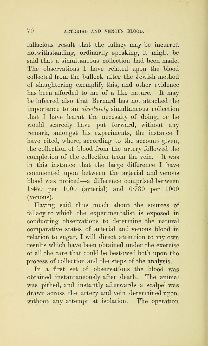 fallacious result that the fallacy may be incurred notwithstanding, ordinarily speaking, it might be said that a simultaneous collection had been made. The observations I have related upon the blood collected from the bullock after the Jewish method of slaughtering exemplify this, and other evidence has been afforded to me of a like nature. It may be inferred also that Bernard has not attached the importance to an absolutely simultaneous collection that I have learnt the necessity of doing, or he would scarcely have put forward, without any remark, amongst his experiments, the instance I have cited, where, according to the account given, the collection of blood from the artery followed the completion of the collection from the vein. It was in this instance that the large difference I have commented upon between the arterial and venous blood was noticed—a difference comprised between 1-450 per 1000 (arterial) and 0-730 per 1000 (venous). Having said thus much about the sources of fallacy to which the experimentahst is exposed in conducting observations to determine the natural comparative states of arterial and venous blood in relation to sugar, I will direct attention to my own results which have been obtained under the exercise of all the care that could be bestowed both upon the process of collection and the steps of the analysis. In a first set of observations the blood was obtained instantaneously after death. The animal was pithed, and instantly afterwards a scalpel was drawn across the artery and vein determined upon, wi|)hout any attempt at isolation. The operation