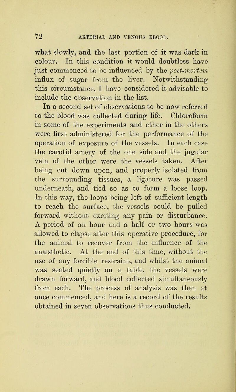 what slowly, and the last portion of it was dark in colour. In this condition it would doubtless have just commenced to be influenced by the ])ost-mortem influx of sugar from the liver. Notwithstanding this circumstance, I have considered it advisable to include the observation in the list. In a second set of observations to be now referred to the blood was collected during life. Chloroform in some of the experiments and ether in the others were first administered for the performance of the operation of exposure of the vessels. In each case the carotid artery of the one side and the jugular vein of the other were the vessels taken. After being cut down upon, and properly isolated from the surrounding tissues, a ligature was passed underneath, and tied so as to form a loose loop. In this way, the loops being left of sufficient length to reach the surface, the vessels could be pulled forward without exciting any pain or disturbance. A period of an hour and a half or two hours was allowed to elapse after this operative procedure, for the animal to recover from the influence of the anaesthetic. At the end of this time, without the use of any forcible restraint, and whilst the animal was seated quietly on a table, the vessels were drawn forward, and blood collected simultaneously from each. The process of analysis was then at once commenced, and here is a record of the results obtained in seven observations thus conducted.
