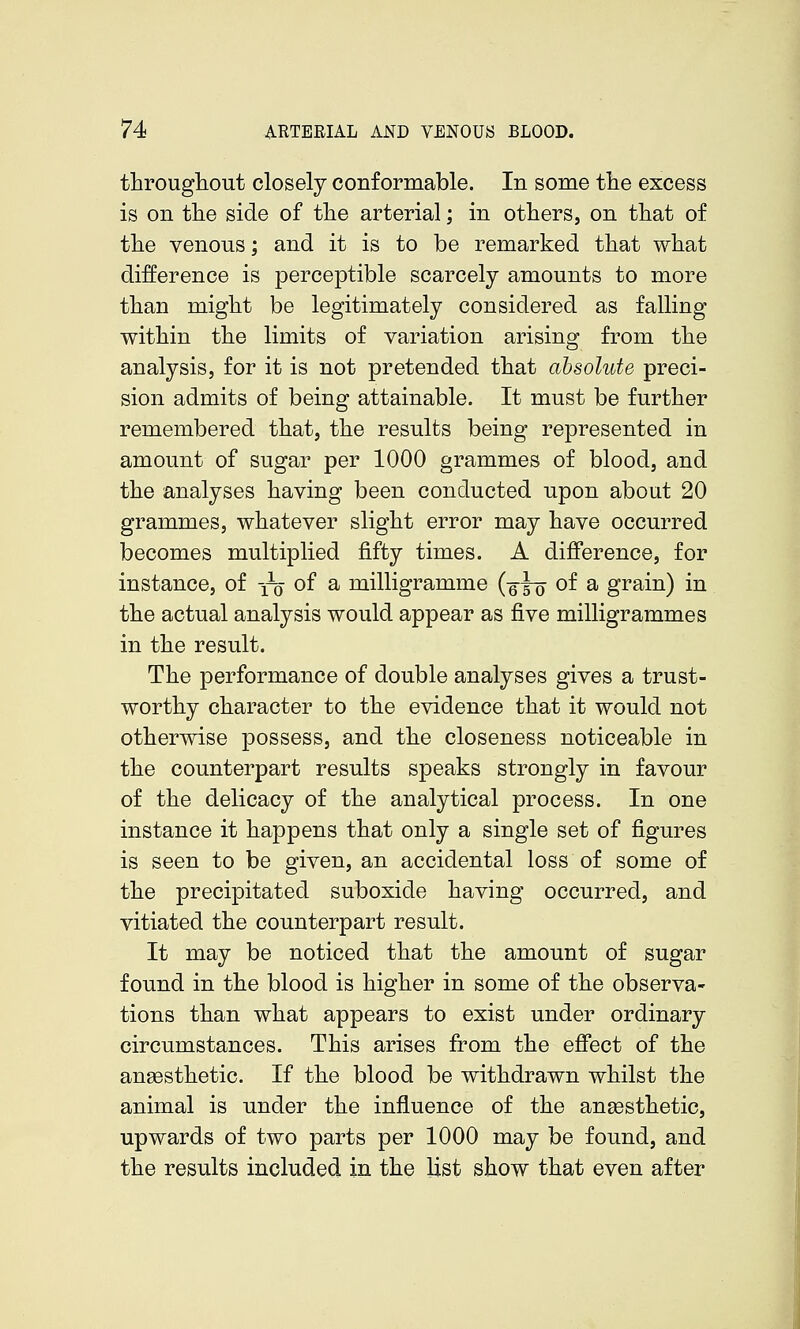 througliout closely conformable. In some the excess is on the side of the arterial; in others, on that of the venous; and it is to be remarked that what difference is perceptible scarcely amounts to more than might be legitimately considered as falling within the limits of variation arising from the analysis, for it is not pretended that absolute preci- sion admits of being attainable. It must be further remembered that, the results being represented in amount of sugar per 1000 grammes of blood, and the analyses having been conducted upon about 20 grammes, whatever slight error may have occurred becomes multiplied fifty times. A difference, for instance, of yo of a milligramme (q^q of a grain) in the actual analysis would appear as five milligrammes in the result. The performance of double analyses gives a trust- worthy character to the evidence that it would not otherwise possess, and the closeness noticeable in the counterpart results speaks strongly in favour of the delicacy of the analytical process. In one instance it happens that only a single set of figures is seen to be given, an accidental loss of some of the precipitated suboxide having occurred, and vitiated the counterpart result. It may be noticed that the amount of sugar found in the blood is higher in some of the observa- tions than what appears to exist under ordinary circumstances. This arises from the effect of the anaesthetic. If the blood be withdrawn whilst the animal is under the influence of the anaesthetic, upwards of two parts per 1000 may be found, and the results included in the list show that even after