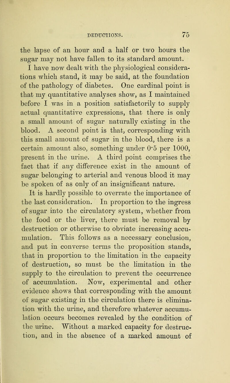 the lapse of an hour and a half or two hours the sugar may not have fallen to its standard amount. I have now dealt with the physiological considera- tions which stand, it may be said, at the foundation of the pathology of diabetes. One cardinal point is that my quantitative analyses show, as I maintained before I was in a position satisfactorily to supply actual quantitative expressions, that there is only a small amount of sugar naturally existing in the blood. A second point is that^ corresponding with this small amount of sugar in the blood, there is a certain amount also, something under 0*5 per 1000, present in the urine. A third point comprises the fact that if any difference exist in the amount of sugar belonging to arterial and venous blood it may be spoken of as only of an insignificant nature. It is hardly possible to overrate the importance of the last consideration. In proportion to the ingress of sugar into the circulatory system, whether from the food or the liver, there must be removal by destruction or otherwise to obviate increasing accu- mulation. This follows as a necessary conclusion, and put in converse terms the proposition stands, that in proportion to the limitation in the capacity of destruction, so must be the limitation in the supply to the circulation to prevent the occurrence of accumulation. Now, experimental and other evidence shows that corresponding with the amount of sugar existing in the circulation there is elimina- tion with the urine, and therefore whatever accumu- lation occurs becomes revealed by the condition of the urine. Without a marked capacity for destruc- tion, and in the absence of a marked amount of