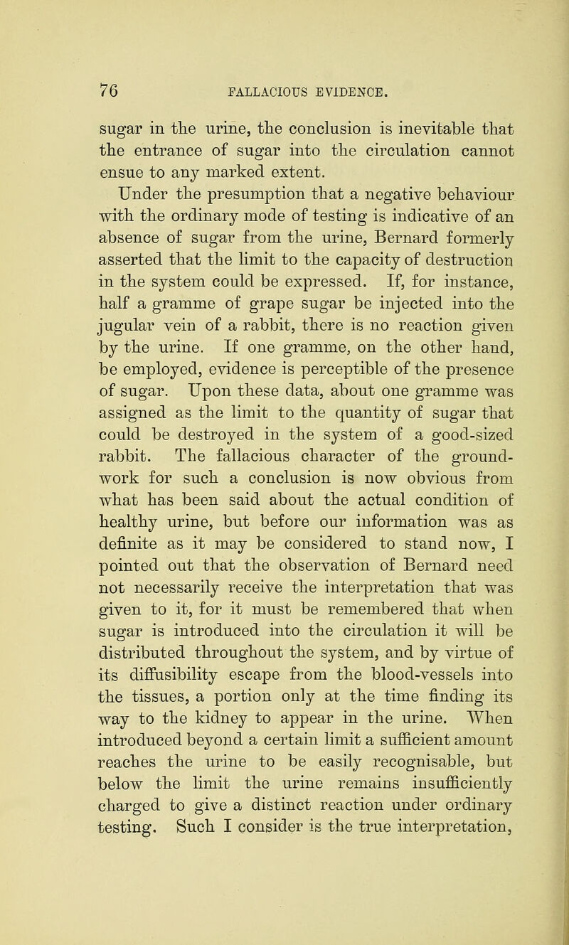 sugar in the urine, the conclusion is inevibable that the entrance of sugar into the circulation cannot ensue to any marked extent. Under the presumption that a negative behaviour with the ordinary mode of testing is indicative of an absence of sugar from the urine, Bernard formerly asserted that the limit to the capacity of destruction in the system could be expressed. If, for instance, half a gramme of grape sugar be injected into the jugular vein of a rabbit, there is no reaction given by the urine. If one gramme, on the other hand, be employed, evidence is perceptible of the presence of sugar. Upon these data, about one gramme was assigned as the limit to the quantity of sugar that could be destroyed in the system of a good-sized rabbit. The fallacious character of the ground- work for such a conclusion is now obvious from what has been said about the actual condition of healthy urine, but before our information was as definite as it may be considered to stand now, I pointed out that the observation of Bernard need not necessarily receive the interpretation that was given to it, for it must be remembered that when sugar is introduced into the circulation it will be distributed throughout the system, and by virtue of its difiusibility escape from the blood-vessels into the tissues, a portion only at the time finding its way to the kidney to appear in the urine. When introduced beyond a certain limit a sufficient amount reaches the urine to be easily recognisable, but below the limit the urine remains insufficiently charged to give a distinct reaction under ordinary testing. Such I consider is the true interpretation.