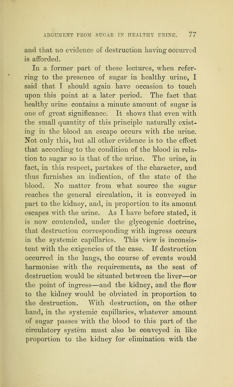 and that no evidence of destruction having occurred is afforded. In a former part of these lectures, when refer- ring to the presence of sugar in healthy urine, I said that I should again have occasion to touch upon this point at a later period. The fact that healthy urine contains a minute amount of sugar is one of great significance. It shows that even with the small quantity of this principle naturally exist- ing in the blood an escape occurs with the urine. Not only this, but all other evidence is to the effect that according to the condition of the blood in rela- tion to sugar so is that of the urine. The urine, in fact, in this respect, partakes of the character, and thus furnishes an indication, of the state of the blood. No matter from what source the sugar reaches the general circulation, it is conveyed in part to the kidney, and, in proportion to its amount escapes with the urine. As I have before stated, it is now contended, under the glycogenic doctrine, that destruction corresponding with ingress occurs in the systemic capillaries. This view is inconsis- tent with the exigencies of the case. If destruction occurred in the lungs, the course of events would harmonise with the requirements, as the seat of destruction would be situated between the liver—or the point of ingress—and the kidney, and the flow to the kidney would be obviated in proportion to the destruction. With destruction, on the other hand, in the systemic capillaries, whatever amount of sugar passes with the blood to this part of the circulatory system must also be conveyed in like proportion to the kidney for elimination with the