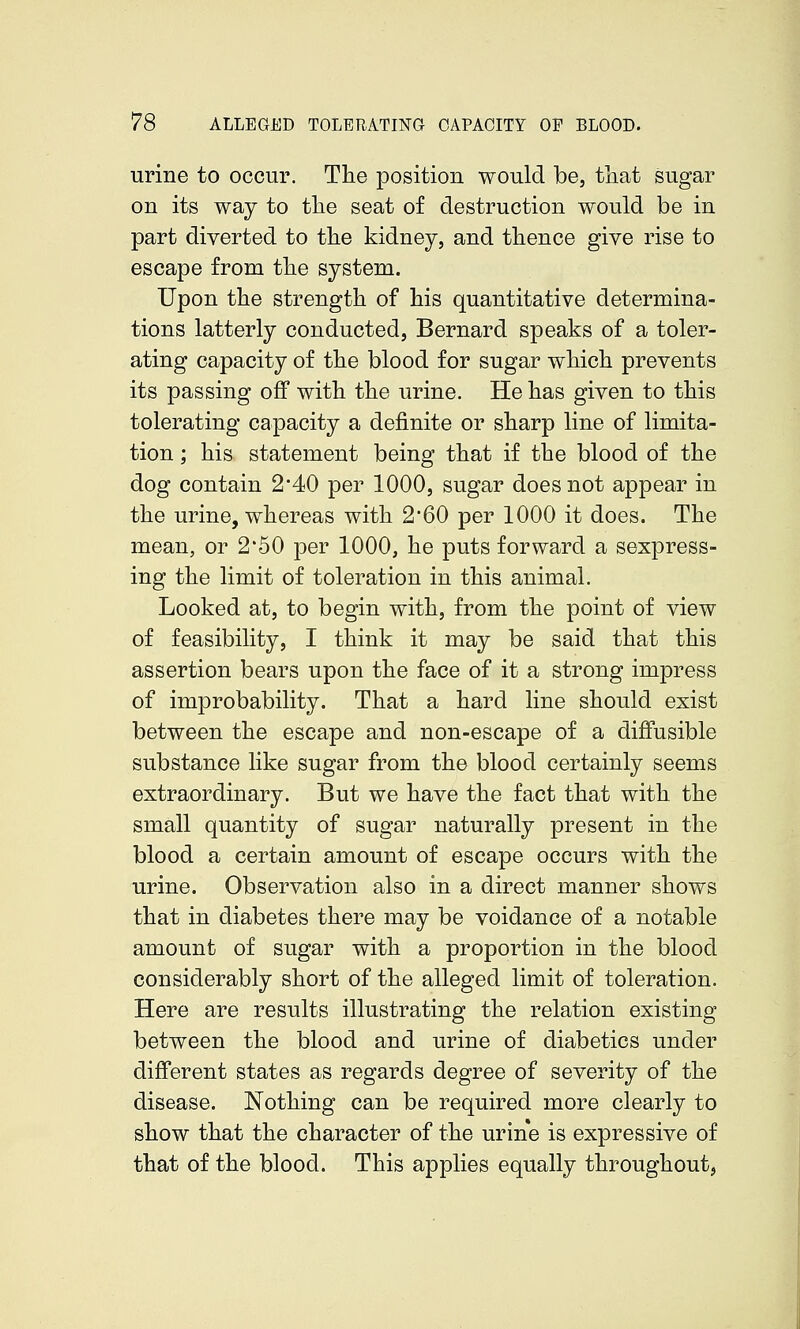 urine to occur. The position would be, that sugar on its way to the seat of destruction would be in part diverted to the kidney, and thence give rise to escape from the system. Upon the strength of his quantitative determina- tions latterly conducted, Bernard speaks of a toler- ating capacity of the blood for sugar which prevents its passing off with the urine. He has given to this tolerating capacity a definite or sharp line of limita- tion ; his statement being that if the blood of the dog contain 2*40 per 1000, sugar does not appear in the urine, whereas with 2*60 per 1000 it does. The mean, or 2'50 per 1000, he puts forward a sexpress- ing the limit of toleration in this animal. Looked at, to begin with, from the point of view of feasibility, I think it may be said that this assertion bears upon the face of it a strong impress of improbability. That a hard line should exist between the escape and non-escape of a diffusible substance like sugar from the blood certainly seems extraordinary. But we have the fact that with the small quantity of sugar naturally present in the blood a certain amount of escape occurs with the urine. Observation also in a direct manner shows that in diabetes there may be voidance of a notable amount of sugar with a proportion in the blood considerably short of the alleged limit of toleration. Here are results illustrating the relation existing between the blood and urine of diabetics under different states as regards degree of severity of the disease. Nothing can be required more clearly to show that the character of the urine is expressive of that of the blood. This applies equally throughout,