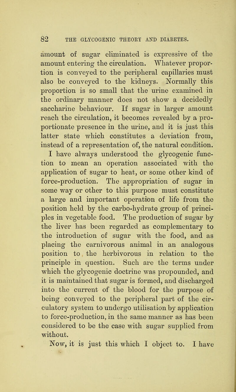 amount of sugar eliminated is expressive of the amount entering tlie circulation. Whatever propor- tion is conveyed to the peripheral capillaries must also be conveyed to the kidneys. Normally this proportion is so small that the urine examined in the ordinary manner does not show a decidedly saccharine behaviour. If sugar in larger amount reach the circulation, it becomes revealed by a pro- portionate presence in the urine, and it is just this latter state which constitutes a deviation from, instead of a representation of, the natural condition. I have always understood the glycogenic func- tion to mean an operation associated with the application of sugar to heat, or some other kind of force-production. The appropriation of sugar in some way or other to this purpose must constitute a large and important operation of life from the position held by the carbo-hydrate group of princi- ples in vegetable food. The production of sugar by the liver has been regarded as complementary to the introduction of sugar with the food, and as placing the carnivorous animal in an analogous position to the herbivorous in relation to the principle in question. Such are the terms under which the glycogenic doctrine was propounded, and it is maintained that sugar is formed, and discharged into the current of the blood for the purpose of being conveyed to the peripheral part of the cir- culatory system to undergo utilisation by application to force-production, in the same manner as has been considered to be the case with sugar supplied from without. Now, it is just this which I object to. I have