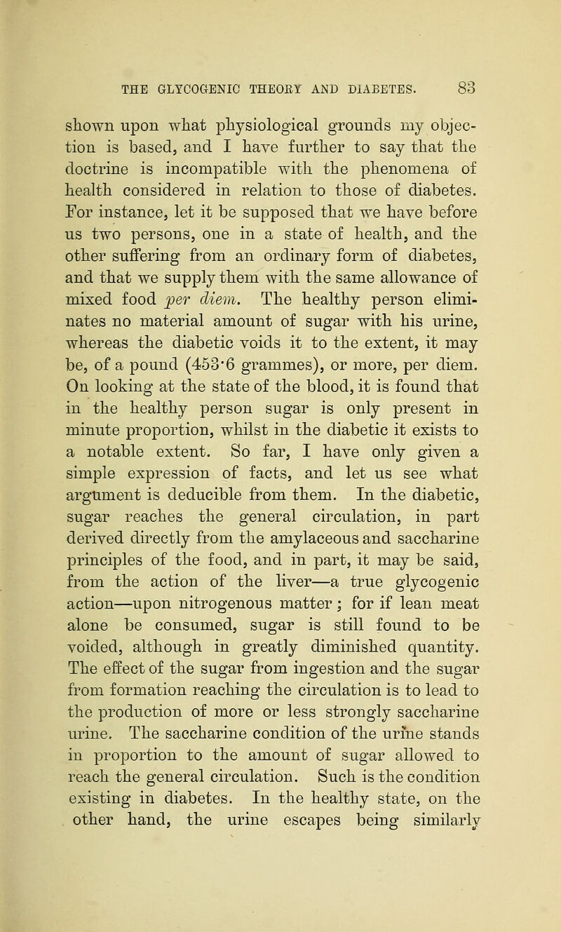 shown upon what physiological grounds my objec- tion is based, and I have further to say that the doctrine is incompatible with the phenomena of health considered in relation to those of diabetes. For instance, let it be supposed that we have before us two persons, one in a state of health, and the other suffering from an ordinary form of diabetes, and that we supply them with the same allowance of mixed food ;per diem. The healthy person elimi- nates no material amount of sugar with his urine, whereas the diabetic voids it to the extent, it may be, of a pound (453*6 grammes), or more, per diem. On looking at the state of the blood, it is found that in the healthy person sugar is only present in minute proportion, whilst in the diabetic it exists to a notable extent. So far, I have only given a simple expression of facts, and let us see what argument is deducible from them. In the diabetic, sugar reaches the general circulation, in part derived directly from the amylaceous and saccharine principles of the food, and in part, it may be said, from the action of the liver—a true glycogenic action—upon nitrogenous matter; for if lean meat alone be consumed, sugar is still found to be voided, although in greatly diminished quantity. The effect of the sugar from ingestion and the sugar from formation reaching the circulation is to lead to the production of more or less strongly saccharine urine. The saccharine condition of the urine stands in proportion to the amount of sugar allowed to reach the general circulation. Such is the condition existing in diabetes. In the healthy state, on the other hand, the urine escapes being similarly