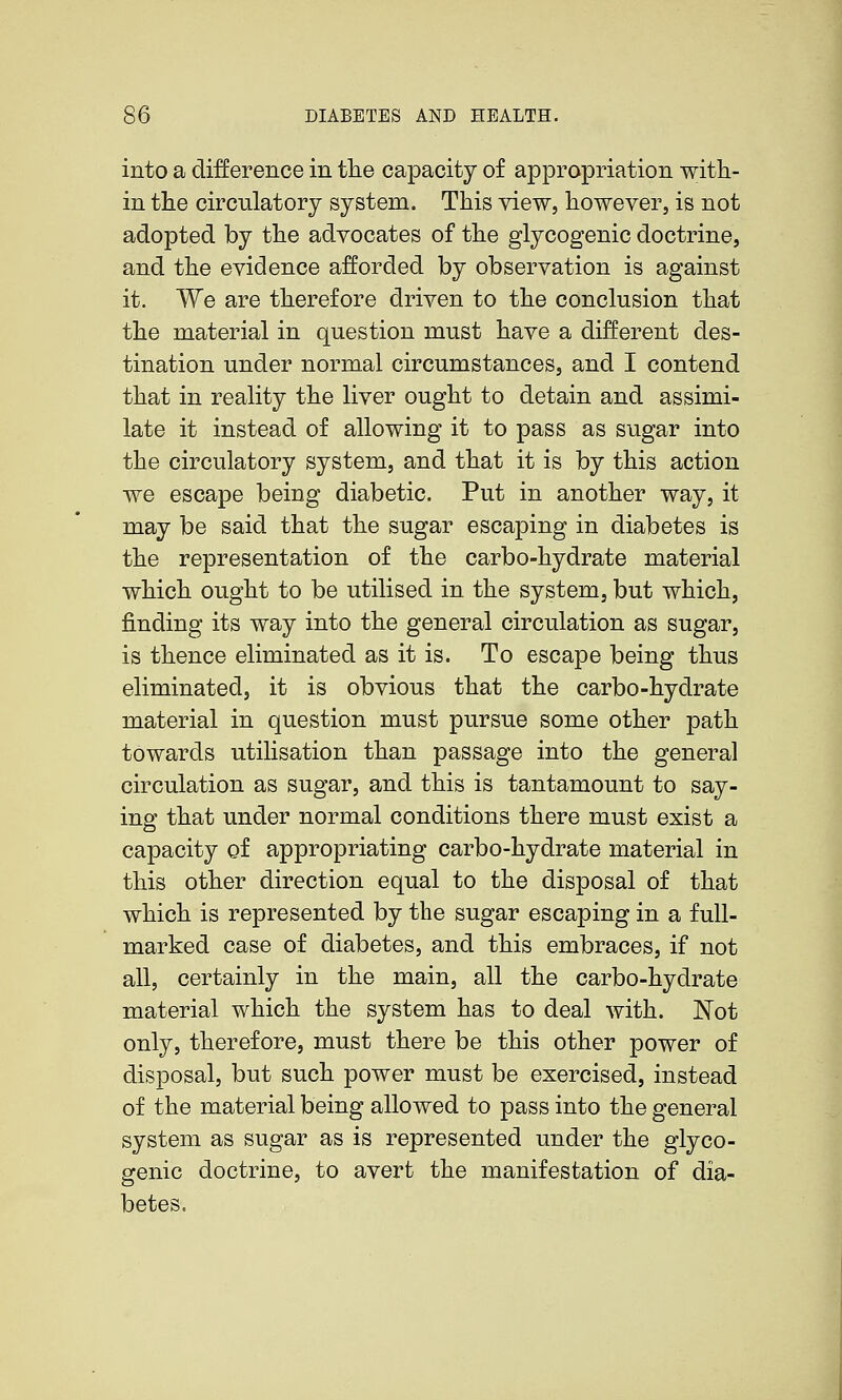 into a difference in tlie capacity of appropriation with- in the circulatory system. This view, however, is not adopted by the advocates of the glycogenic doctrine, and the evidence afforded by observation is against it. We are therefore driven to the conclusion that the material in question must have a different des- tination under normal circumstances, and I contend that in reality the liver ought to detain and assimi- late it instead of allowing it to pass as sugar into the circulatory system, and that it is by this action we escape being diabetic. Put in another way, it may be said that the sugar escaping in diabetes is the representation of the carbo-hydrate material which ought to be utilised in the system, but which, finding its way into the general circulation as sugar, is thence eliminated as it is. To escape being thus eliminated, it is obvious that the carbo-hydrate material in question must pursue some other path towards utilisation than passage into the general circulation as sugar, and this is tantamount to say- ing that under normal conditions there must exist a capacity of appropriating carbo-hydrate material in this other direction equal to the disposal of that which is represented by the sugar escaping in a full- marked case of diabetes, and this embraces, if not all, certainly in the main, all the carbo-hydrate material which the system has to deal with. Not only, therefore, must there be this other power of disposal, but such power must be exercised, instead of the material being allowed to pass into the general system as sugar as is represented under the glyco- genic doctrine, to avert the manifestation of dia- betes.