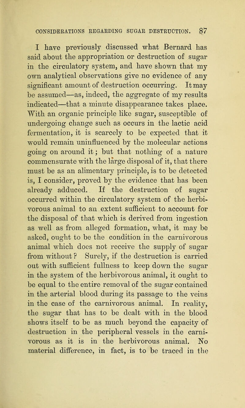 I have previously discussed what Bernard has said about the appropriation or destruction of sugar in the circulatory system, and have shown that my own analytical observations give no evidence of any significant amount of destruction occurring. It may be assumed—as, indeed, the aggregate of my results indicated—that a minute disappearance takes place. With an organic principle like sugar, susceptible of undergoing change such as occurs in the lactic acid fermentation, it is scarcely to be expected that it would remain uninfluenced by the molecular actions going on around it; but that nothing of a nature commensurate with the large disposal of it, that there must be as an alimentary principle, is to be detected is, I consider, proved by the evidence that has been already adduced. If the destruction of sugar occurred within the circulatory system of the herbi- vorous aaimal to an extent sufl&cient to account for the disposal of that which is derived from ingestion as well as from alleged formation, what, it may be asked, ought to be the condition in the carnivorous animal which does not receive the supply of sugar from without ? Surely, if the destruction is carried out with sufficient fullness to keep down the sugar in the system of the herbivorous animal, it ought to be equal to the entire removal of the sugar contained in the arterial blood during its passage to the veins in the case of the carnivorous animal. In reality, the sugar that has to be dealt with in the blood shows itself to be as much beyond the capacity of destruction in the peripheral vessels in the carni- vorous as it is in the herbivorous animal. 'No material difference, in fact, is to be traced in the