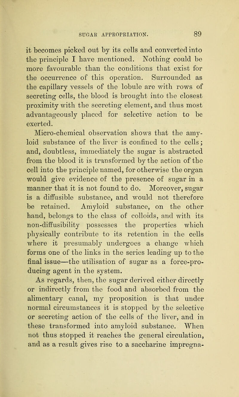 it becomes picked out by its cells and converted into the principle I have mentioned. Nothing could be more favourable than the conditions that exist for the occurrence of this operation. Surrounded as the capillary vessels of the lobule are with rows of secreting cells, the blood is brought into the closest proximity with the secreting element, and thus most advantageously placed for selective action to be exerted. Micro-chemical observation shows that the amy- loid substance of the liver is confined to the cells; and, doubtless, immediately the sugar is abstracted from the blood it is transformed by the action of the cell into the principle named, for otherwise the organ would give evidence of the presence of sugar in a manner that it is not found to do. Moreover, sugar is a diffusible substance, and would not therefore be retained. Amyloid substance, on the other hand, belongs to the class of colloids, and with its non-diffusibility possesses the properties which physically contribute to its retention in the cells where it presumably undergoes a change which forms one of the links in the series leading up to the final issue—the utilisation of sugar as a force-pro- ducing agent in the system. As regards, then, the sugar derived either directly or indirectly from the food and absorbed from the alimentary canal, my proposition is that under normal circumstances it is stopped by the selective or secreting action of the cells of the liver, and in these transformed into amyloid substance. When not thus stopped it reaches the general circulation, and as a result gives rise to a saccharine impregna-