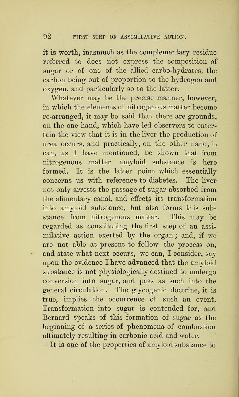 it is worth, inasmuch as the complementary residue referred to does not express the composition of sugar or of one of the aUied carbo-hydrates, the carbon being out of proportion to the hydrogen and oxygen, and particularly so to the latter. Whatever may be the precise manner, however, in which the elements of nitrogenous matter become re-arranged, it may be said that there are grounds, on the one hand, which have led observers to enter- tain the view that it is in the liver the production of urea occurs, and practically, on the other hand, it can, as I have mentioned, be shown that from nitrogenous matter amyloid substance is here formed. It is the latter point which essentially concerns us with reference to diabetes. The liver not only arrests the passage of sugar absorbed from the alimentary canal, and effects its transformation into amyloid substance, but also forms this sub- stance from nitrogenous matter. This may be regarded as constituting the first step of an assi- milative action exerted by the organ; and, if we are not able at present to follow the process on, and state what next occurs, we can, I consider, say upon the evidence I have advanced that the amyloid substance is not physiologically destined to undergo conversion into sugar, and pass as such into the general circulation. The glycogenic doctrine, it is true, implies the occurrence of such an event. Transformation into sugar is contended for, and Bernard speaks of this formation of sugar as the beginning of a series of phenomena of combustion ultimately resulting in carbonic acid and water. It is one of the properties of amyloid substance to
