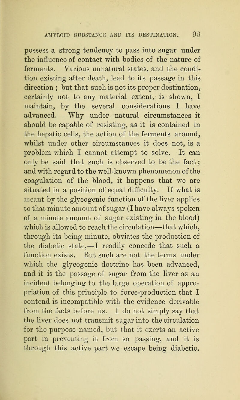 possess a strong tendency to pass into sugar under the influence of contact with bodies of the nature of ferments. Various unnatural states, and the condi- tion existing after death, lead to its passage in this direction ; but that such is not its proper destination, certainly not to any material extent, is shown, I maintain, by the several considerations I have advanced. Why under natural circumstances it should be capable of resisting, as it is contained in the hepatic cells, the action of the ferments around, whilst under other circumstances it does not, is a problem which I cannot attempt to solve. It can only be said that such is observed to be the fact; and with regard to the well-known phenomenon of the coagulation of the blood, it happens that we are situated in a position of equal difficulty. If what is meant by the glycogenic function of the liver applies to that minute amount of sugar (I have always spoken of a minute amount of sugar existing in the blood) which is allowed to reach the circulation—that which, through its being minute, obviates the production of the diabetic state,—I readily concede that such a function exists. But such are not the terms under which the glycogenic doctrine has been advanced, and it is the passage of sugar from the liver as an incident belonging to the large operation of appro- priation of this principle to force-production that I contend is incompatible with the evidence derivable from the facts before us. I do not simply say that the liver does not transmit sugar into the circulation for the purpose named, but that it exerts an active part in preventing it from so passing, and it is through this active part we escape being diabetic.