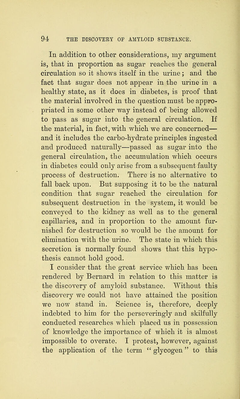 In addition to other considerations, my argument iSj tliat in proportion as sugar reaches the general circulation so it shows itself in the urine; and the fact that sugar does not appear in the urine in a healthy state, as it does in diabetes, is proof that the material involved in the question must be appro- priated in some other way instead of being allowed to pass as sugar into the general circulation. If the material, in fact, with which we are concerned— and it includes the carbo-hydrate principles ingested and produced naturally—passed as sugar into the general circulation, the accumulation which occurs in diabetes could only arise from a subsequent faulty process of destruction. There is no alternative to fall back upon. But supposing it to be the natural condition that sugar reached the circulation for subsequent destruction in the system, it would be conveyed to the kidney as well as to the general capillaries, and in proportion to the amount fur- nished for destruction so would be the amount for elimination with the urine. The state in which this secretion is normally found shows that this hypo- thesis cannot hold good. I consider that the great service which has been rendered by Bernard in relation to this matter is the discovery of amyloid substance. Without this discovery we could not have attained the position we now stand in. Science is, therefore, deeply indebted to him for the perseveringly and skilfully conducted researches which placed us in possession of knowledge the importance of which it is almost impossible to overate. I protest, however, against the application of the term  glycogen to this