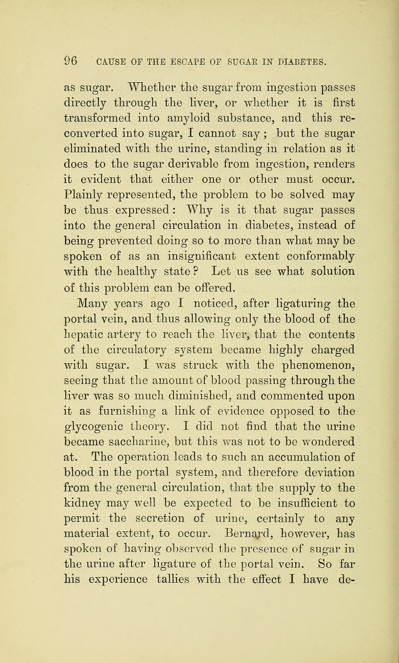 as sugar. Whether the sugar from ingestion passes directly through the Hyer, or whether it is first transformed into amyloid substance, and this re- converted into sugar, I cannot say; but the sugar eliminated with the urine, standing in relation as it does to the sugar derivable from ingestion, renders it evident that either one or other must occur. Plainly represented, the problem to be solved may be thus expressed: Why is it that sugar passes into the general circulation in diabetes, instead of being prevented doing so to more than what may be spoken of as an insignificant extent conformably with the healthy state ? Let us see what solution of this problem can be offered. Many years ago I noticed, after ligaturing the portal vein, and thus allowing only the blood of the hepatic artery to reach the liver, that the contents of the circulatory system became highly charged with sugar. I was struck with the phenomenon, seeing that the amount of blood passing through the liver was so much diminished, and commented upon it as furnishing a link of evidence opposed to the glycogenic theory. I did not find that the urine became saccharine, but this was not to be wondered at. The operation leads to such an accumulation of blood in the portal system, and therefore deviation from the general circulation, that the supply to the kidney may well be expected to be insufficient to permit the secretion of urine, certainly to any material extent, to occur. BernaiTd, however, has spoken of having observed the presence of sugar in the urine after ligature of the portal vein. So far his experience tallies with the effect I have de-