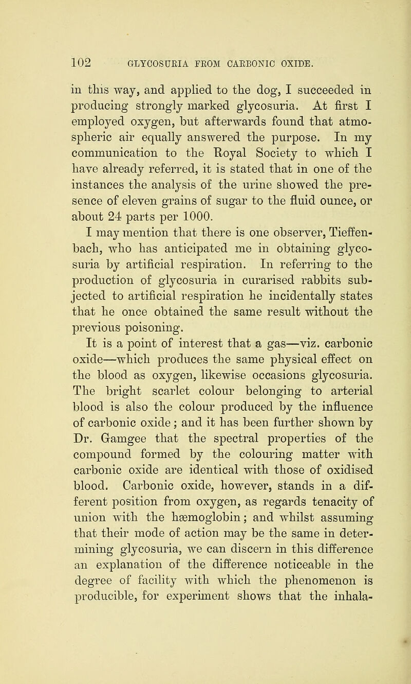 in this way, and applied to tlie dog, I succeeded in producing strongly marked glycosuria. At first I employed oxygen, but afterwards found tliat atmo- spheric air equally answered the purpose. In my communication to the Royal Society to which I have already referred, it is stated that in one of the instances the analysis of the urine showed the pre- sence of eleven grains of sugar to the fluid ounce, or about 24 parts per 1000. I may mention that there is one observer, Tieffen- bach, who has anticipated me in obtaining glyco- suria by artificial respiration. In referring to the production of glycosuria in curarised rabbits sub- jected to artificial respiration he incidentally states that he once obtained the same result without the previous poisoning. It is a point of interest that a gas—viz. carbonic oxide—which produces the same physical effect on the blood as oxygen, likewise occasions glycosuria. The bright scarlet colour belonging to arterial blood is also the colour produced by the influence of carbonic oxide; and it has been further shown by Dr. Gramgee that the spectral properties of the compound formed by the colouring matter with carbonic oxide are identical with those of oxidised blood. Carbonic oxide, however, stands in a dif- ferent position from oxygen, as regards tenacity of union with the hsemoglobin; and whilst assuming that their mode of action may be the same in deter- mining glycosuria, we can discern in this difference an explanation of the difference noticeable in the degree of facility with which the phenomenon is producible, for experiment shows that the inhala-