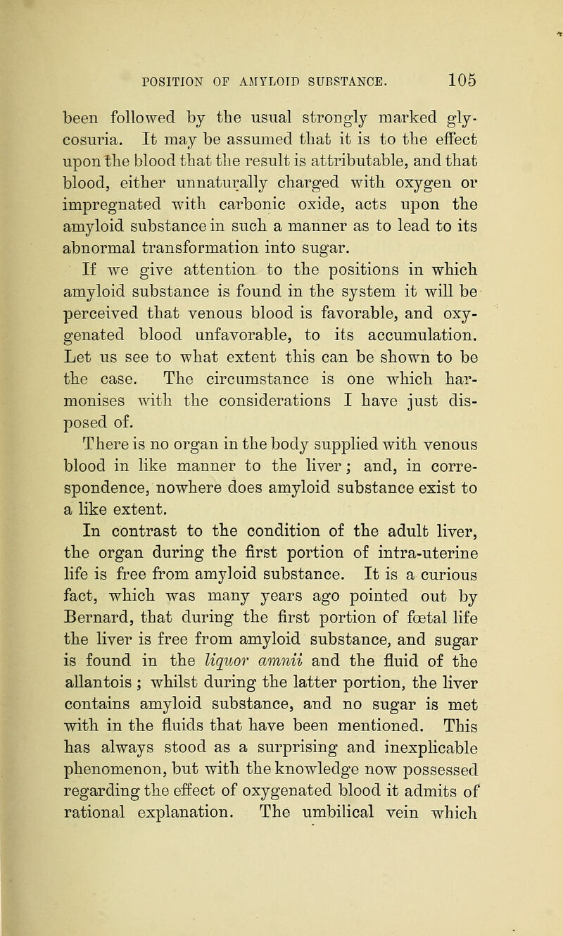 been followed by the usual strongly marked gly- cosuria. It may be assumed that it is to the effect upon the blood that the result is attributable, and that blood, either unnaturally charged with oxygen or impregnated with carbonic oxide, acts upon the amyloid substance in such a manner as to lead to its abnormal transformation into sugar. If we give attention to the positions in which amyloid substance is found in the system it will be perceived that venous blood is favorable, and oxy- genated blood unfavorable, to its accumulation. Let us see to what extent this can be shown to be the case. The circumstance is one which har- monises with the considerations I have just dis- posed of. There is no organ in the body supplied with venous blood in like manner to the liver; and, in corre- spondence, nowhere does amyloid substance exist to a like extent. In contrast to the condition of the adult liver, the organ during the first portion of intra-uterine life is free from amyloid substance. It is a curious fact, which was many years ago pointed out by Bernard, that during the first portion of foetal life the liver is free from amyloid substance, and sugar is found in the liquor amnii and the fluid of the allantois ; whilst during the latter portion, the liver contains amyloid substance, and no sugar is met with in the fluids that have been mentioned. This has always stood as a surprising and inexplicable phenomenon, but with the knowledge now possessed regarding the effect of oxygenated blood it admits of rational explanation. The umbilical vein which