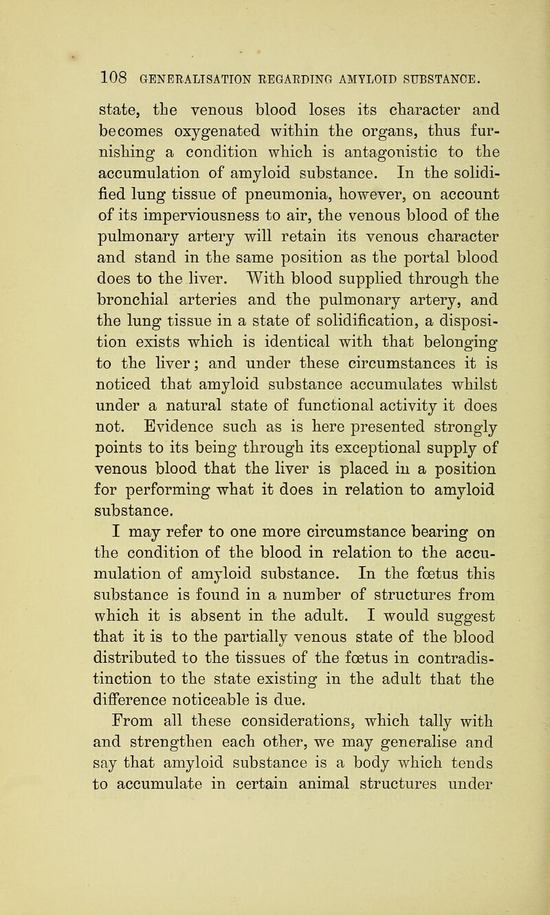 state, the venous blood loses its character and becomes oxygenated within the organs, thus fur- nishing a condition which is antagonistic to the accumulation of amyloid substance. In the solidi- fied lung tissue of pneumonia, however, on account of its imperviousness to air, the venous blood of the pulmonary artery will retain its venous character and stand in the same position as the portal blood does to the liver. With blood supplied through the bronchial arteries and the pulmonary artery, and the lung tissue in a state of solidification, a disposi- tion exists which is identical with that belonging to the liver; and under these circumstances it is noticed that amyloid substance accumulates whilst under a natural state of functional activity it does not. Evidence such as is here presented strongly points to its being thirough its exceptional supply of venous blood that the liver is placed in a position for performing what it does in relation to amyloid substance. I may refer to one more circumstance bearing on the condition of the blood in relation to the accu- mulation of amyloid substance. In the foetus this substance is found in a number of structures from which, it is absent in the adult. I would suggest that it is to the partially venous state of the blood distributed to the tissues of ttie foetus in contradis- tinction to the state existing in the adult that the difference noticeable is due. From all these considerations, which tally with and strengthen each other, we may generalise and say that amyloid substance is a body which tends to accumulate in certain animal structures under