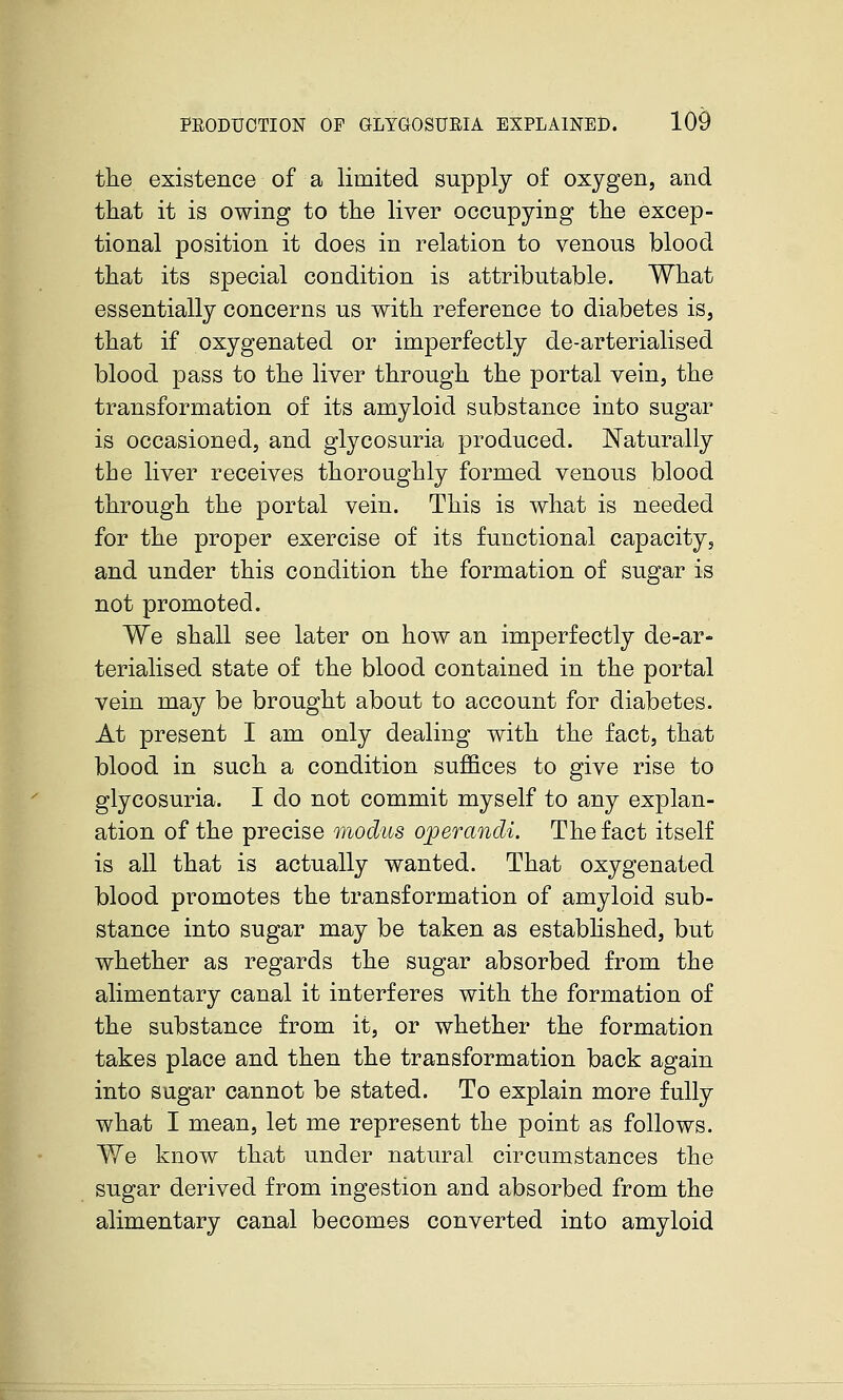 the existence of a limited supply of oxygen, and that it is owing to the liver occupying the excep- tional position it does in relation to venous blood that its special condition is attributable. What essentially concerns us with reference to diabetes is, that if oxygenated or imperfectly de-arterialised blood pass to the liver through the portal vein, the transformation of its amyloid substance into sugar is occasioned, and glycosuria produced. Naturally the liver receives thoroughly formed venous blood through the portal vein. This is what is needed for the proper exercise of its functional capacity, and under this condition the formation of sugar is not promoted. We shall see later on how an imperfectly de-ar- terialised state of the blood contained in the portal vein may be brought about to account for diabetes. At present I am only dealing with the fact, that blood in such a condition suffices to give rise to glycosuria. I do not commit myself to any explan- ation of the precise modus operandi. The fact itself is all that is actually wanted. That oxygenated blood promotes the transformation of amyloid sub- stance into sugar may be taken as estabhshed, but whether as regards the sugar absorbed from the alimentary canal it interferes with the formation of the substance from it, or whether the formation takes place and then the transformation back again into sugar cannot be stated. To explain more fully what I mean, let me represent the point as follows. Yle know that under natural circumstances the sugar derived from ingestion and absorbed from the alimentary canal becomes converted into amyloid k