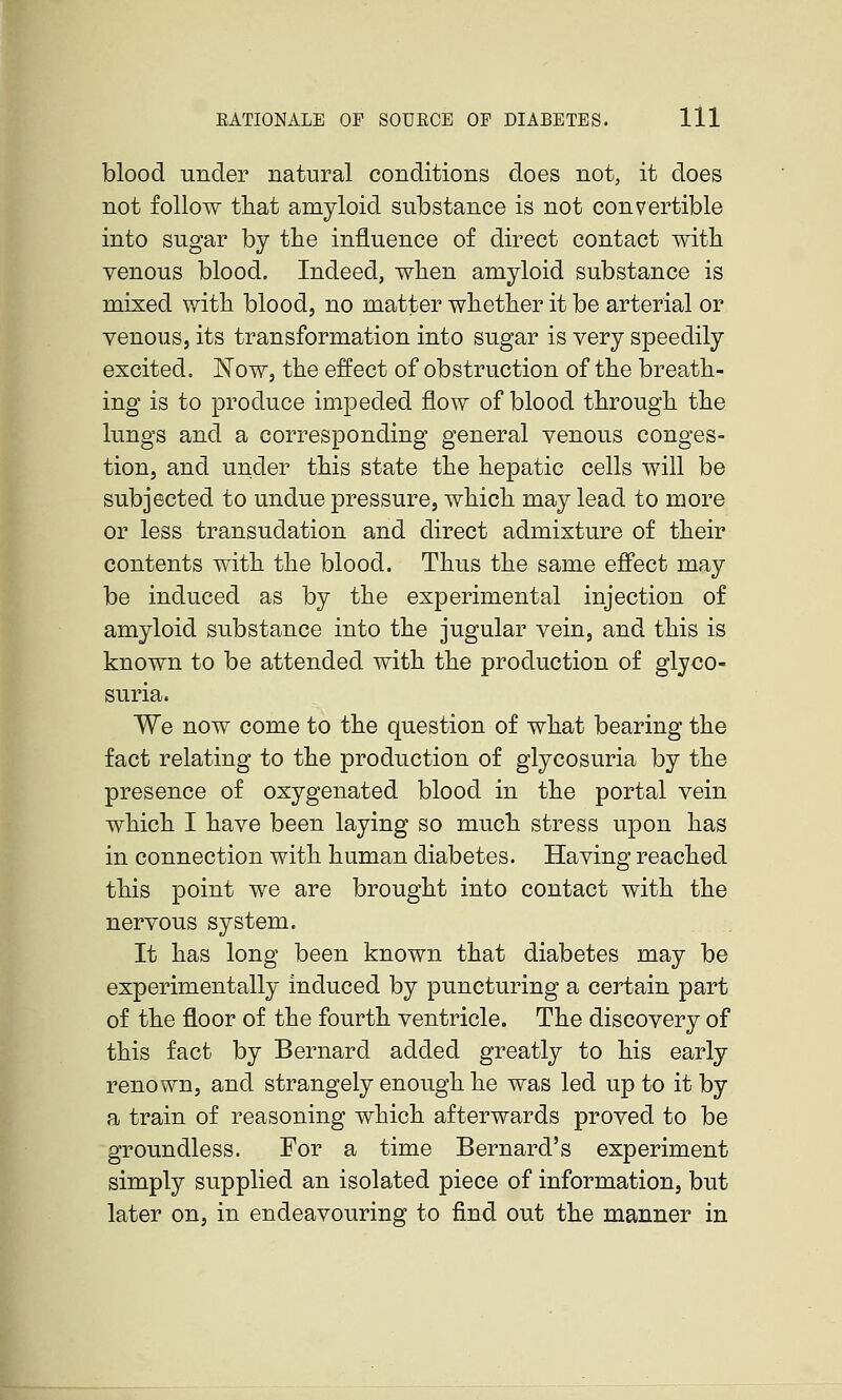 blood under natural conditions does not, it does not follow that amyloid substance is not convertible into sugar by the influence of direct contact with venous blood. Indeed, when amyloid substance is mixed with blood, no matter whether it be arterial or venous, its transformation into sugar is very speedily excited. Now, the effect of obstruction of the breath- ing is to produce impeded flow of blood through the lungs and a corresponding general venous conges- tion, and under this state the hepatic cells will be subjected to undue pressure, which may lead to more or less transudation and direct admixture of their contents with the blood. Thus the same effect may be induced as by the experimental injection of amyloid substance into the jugular vein, and this is known to be attended with the production of glyco- suria. We now come to the question of what bearing the fact relating to the production of glycosuria by the presence of oxygenated blood in the portal vein which I have been laying so much stress upon has in connection with human diabetes. Having reached this point we are brought into contact with the nervous system. It has long been known that diabetes may be experimentally induced by puncturing a certain part of the floor of the fourth ventricle. The discovery of this fact by Bernard added greatly to his early renown, and strangely enough he was led up to it by a train of reasoning which afterwards proved to be groundless. For a time Bernard's experiment simply supplied an isolated piece of information, but later on, in endeavouring to find out the manner in