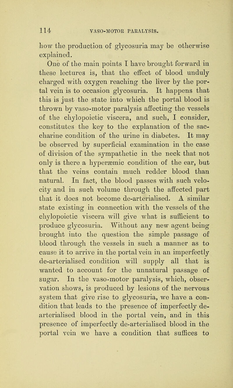 how the production of glycosuria may be otherwise explained. One of the main points I have brought forward in these lectures is, that the effect of blood unduly charged with oxygen reaching the liver by the por- tal vein is to occasion glycosuria. It happens that this is just the state into which the portal blood is thrown by vaso-motor paralysis affecting the vessels of the chylopoietic viscera, and such, I consider, constitutes the key to the explanation of the sac- charine condition of the urine in diabetes. It may be observed by superficial examination in the case of division of the sympathetic in the neck that not only is there a hypersemic condition of the ear, but that the veins contain much redder blood than natural. In fact, the blood passes with such velo- city and in such volume through the affected part that it does not become de-arterialised. A similar state existing in connection with the vessels of the chylopoietic viscera will give what is sufficient to produce glycosuria. Without any new agent being brought into the question the simple passage of blood throucvh the vessels in such a manner as to cause it to arrive in the portal vein in an imperfectly de-arterialised condition will supply all that is wanted to account for the unnatural passage of sugar. In the vaso-motor paralysis, which, obser- vation shows, is produced by lesions of the nervous system that give rise to glycosuria, we have a con- dition that leads to the presence of imperfectly de- arterialised blood in the portal vein, and in this presence of imperfectly de-arterialised blood in the portal vein we have a condition that suffices to