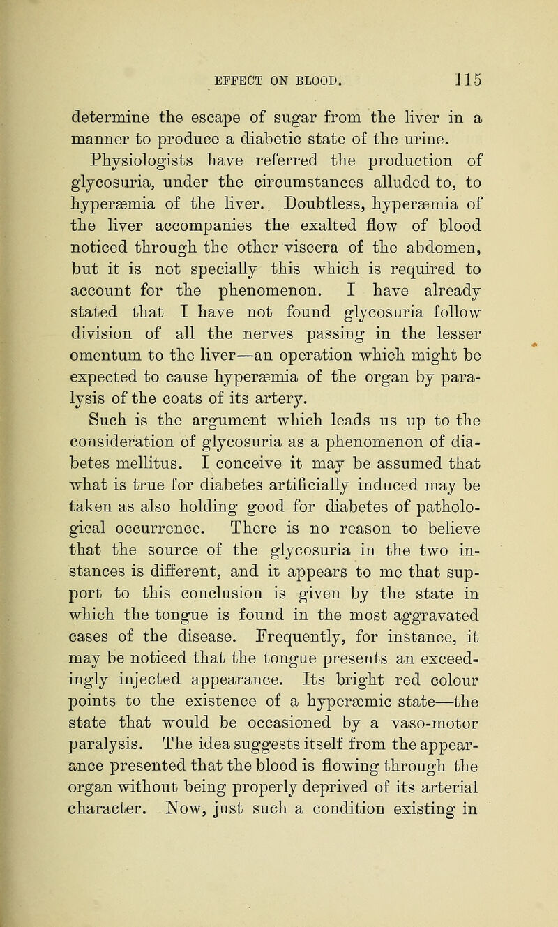 determine the escape of sugar from tlie liver in a manner to produce a diabetic state of the urine. Physiologists have referred the production of glycosuria, under the circumstances alluded to, to hypersemia of the liver.. Doubtless, hypersemia of the liver accompanies the exalted flow of blood noticed through the other viscera of the abdomen, but it is not specially this which is required to account for the phenomenon. I have already stated that I have not found glycosuria follow division of all the nerves passing in the lesser omentum to the liver—an operation which might be expected to cause hypersemia of the organ by para- lysis of the coats of its artery. Such is the argument which leads us up to the consideration of glycosuria as a phenomenon of dia- betes mellitus. I conceive it may be assumed that what is true for diabetes artificially induced may be taken as also holding good for diabetes of patholo- gical occurrence. There is no reason to believe that the source of the glycosuria in the two in- stances is different, and it appears to me that sup- port to this conclusion is given by the state in which the tongue is found in the most aggravated cases of the disease. Frequently, for instance, it may be noticed that the tongue presents an exceed- ingly injected appearance. Its bright red colour points to the existence of a hypergemic state—the state that would be occasioned by a vaso-motor paralysis. The idea suggests itself from the appear- ance presented that the blood is flowing through the organ without being properly deprived of its arterial character. Now, just such a condition existing in