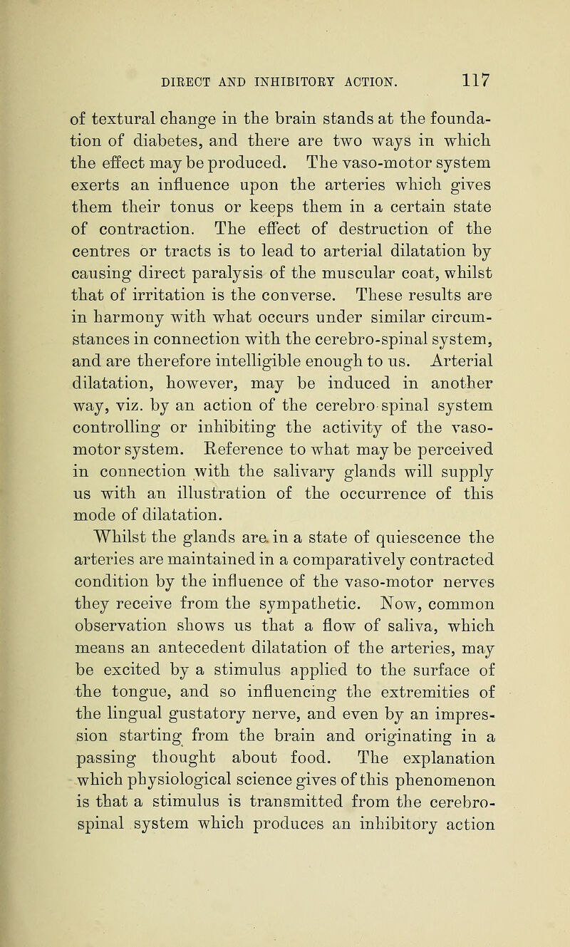 of textural change in the brain stands at the founda- tion of diabetes, and there are two ways in which the effect may be produced. The vaso-motor system exerts an influence upon the arteries which gives them their tonus or keeps them in a certain state of contraction. The eff'ect of destruction of the centres or tracts is to lead to arterial dilatation by causing direct paralysis of the muscular coat, whilst that of irritation is the converse. These results are in harmony with what occurs under similar circum- stances in connection with the cerebro-spinal system, and are therefore intelligible enough to us. Arterial dilatation, however, may be induced in another way, viz. by an action of the cerebro spinal system controlling or inhibiting the activity of the vaso- motor system. Reference to what may be perceived in connection with the salivary glands will supply us with an illustration of the occurrence of this mode of dilatation. Whilst the glands are. in a state of quiescence the arteries are maintained in a comparatively contracted condition by the influence of the vaso-motor nerves they receive from the sympathetic. JSTow, common observation shows us that a flow of saliva, which means an antecedent dilatation of the arteries, may be excited by a stimulus applied to the surface of the tongue, and so influencing the extremities of the lingual gustatory nerve, and even by an impres- sion starting from the brain and originating in a passing thought about food. The explanation which physiological science gives of this phenomenon is that a stimulus is transmitted from the cerebro- spinal system which produces an inhibitory action