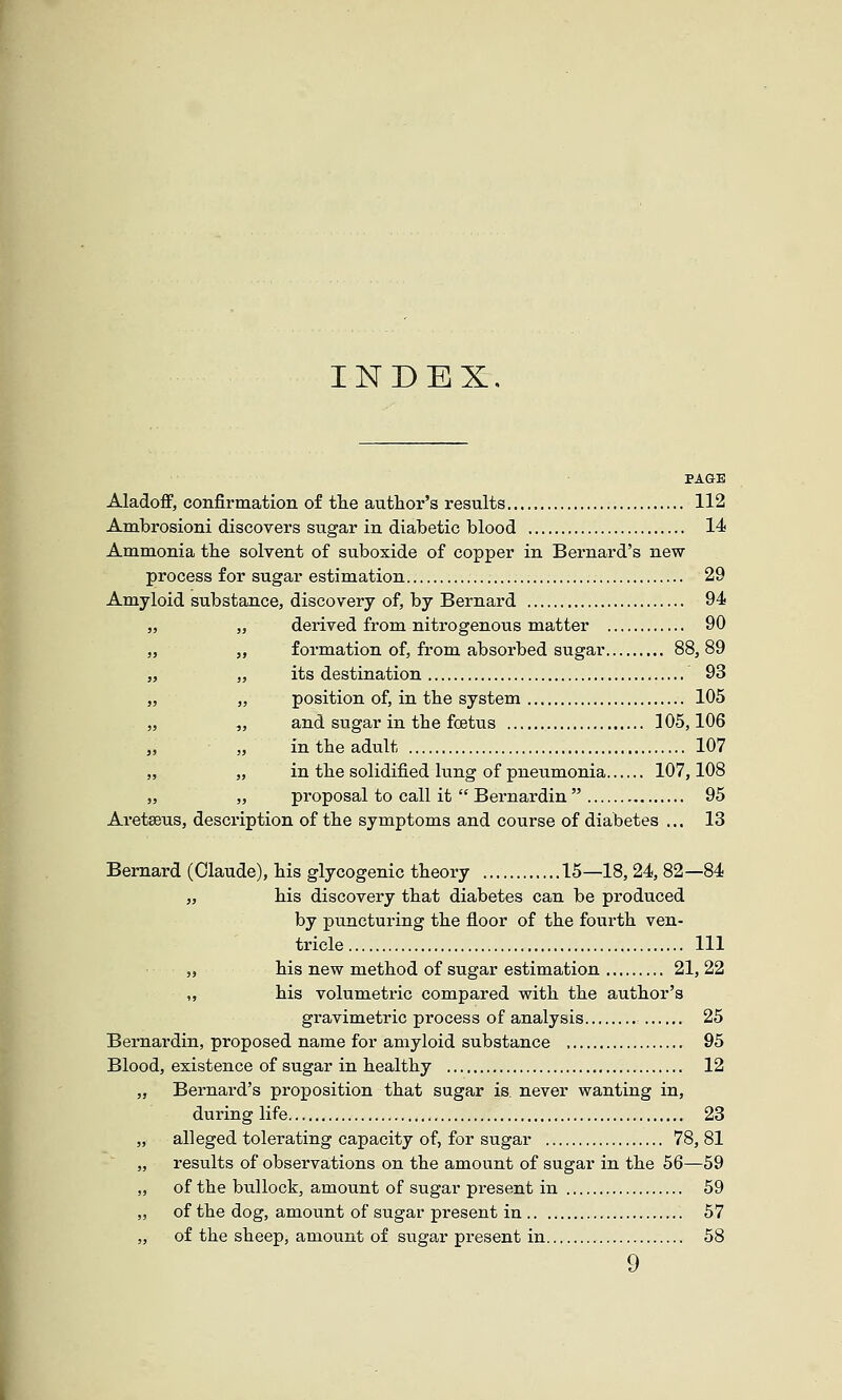 INDEX. Aladoff, confirmation o£ tlie author's results 112 Ambrosioni discovers sugar in diabetic blood 14 Ammonia tlie solvent of suboxide of copper in Bernard's new process for sugar estimation 29 Amyloid substance, discovery of, by Bernard 94 „ derived from nitrogenous matter 90 ,, formation of, from absorbed sugar 88, 89 „ its destination 93 „ position of, in tbe system 105 „ and sugar in the foetus 105,106 „ in the adult 107 „ in the solidified lung of pneumonia 107,108 „ proposal to call it  Bernardin  95 Aretseus, description of the symptoms and course of diabetes ... 13 I Bernard (Claude), his glycogenic theory 15—18, 24, 82—84 „ his discovery that diabetes can be produced by punctui'ing the floor of the fourth ven- tricle Ill „ his new method of sugar estimation 21, 22 ,, his volumetric compared with the author's gravimetric process of analysis 25 Bernardin, proposed name for amyloid substance , 95 Blood, existence of sugar in healthy 12 „ Bernard's proposition that sugar is. never wanting in, during life 23 alleged tolerating capacity of, for sugar 78,81 results of observations on the amount of sugar in the 56—59 of the bullock, amount of sugar present in 59 of the dog, amount of sugar present in 57 of the sheep, amount of sugar present in 58