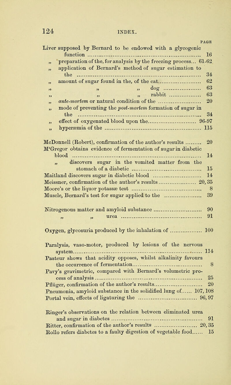 PAGE Liver supposed by Bernard to be endowed with a glycogenic function 16 „ preparationof the, for analysis bytlie freezing process... 61-62 „ application of Bernard's method of sugar estimation to the 34 „ amount of sugar found in the, of the cat 62 ,. » „ dog 63 ,, „ „ rabbit 63 „ awfe-morfem or natural condition of the 20 „ mode of preventing the post-mortem formation of sugar in the 34 „ effect of oxygenated blood upon the 96-97 „ hypersemia of the 115 McDonnell (Robert), confirmation of the author's results 20 M'Gregor obtains evidence of fermentation of sugar in diabetic blood 14 „ discovers sugar in the vomited matter from the stomach of a diabetic 15 Maitland discovers sugar in diabetic blood 14 Meissner, confirmation of the author's results 20, 35 Moore's or the liquor potassse test 8 Muscle, Bernard's test for sugar applied to the 39 Nitrogenous matter and amyloid substance 90 „ „ urea 91 Oxygen, glycosuria produced by the inhalation of 100 Paralysis, vaso-motor, produced by lesions of the nervous system 114 Pasteur shows that acidity opposes, whilst alkalinity favours the occurrence of fermentation 8 Pavy's gravimetric, compared with Bernard's volumetric pro- cess of analysis 25 Pfliiger, confirmation of the author's results 20 Pneumonia, amyloid substance in the solidified lung of. 107,108 Portal vein, effects of ligaturing the 96, 97 Ringer's observations on the relation between eliminated urea and sugar in diabetes 91 Ritter, confii-mation of the author's results 20, 35 Rollo refers diabetes to a faulty digestion of vegetable food 15