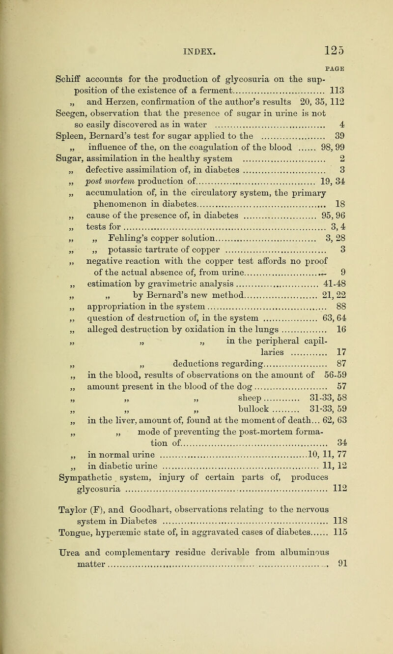 PAGE Schiff accounts for the production of glycosuria on tlie sup- position of tlie existence of a ferment 113 „ and Herzen, confirmation of the author's results 20, 35, 112 Seegen, observation that the presence of sugar in urine is not so easily discovered as in water 4 Spleen, Bernard's test for sugar applied to the 39 „ influence of the, on the ^coagulation of the blood 98, 99 Sugar, assimilation in the healthy system 2 „ defective assimilation of, in diabetes 3 „ ]post mortem production of 19, 34 „ accumulation of, in the circulatory system, the primary phenomenon in diabetes 18 „ cause of the presence of, in diabetes 95, 96 „ tests for 3, 4 „ „ Fehling's copper solution 3,28 „ „ potassic tartrate of copper 3 „ negative reaction with the copper test affords no proof of the actual absence of, from urine .,- 9 „ estimation by gravimetric analysis 41-48 „ „ by Bernard's new method 21,22 „ appropriation in the system 88 „ question of destruction of, in the system 63, 64 „ alleged destruction by oxidation in the lungs 16 „ „ „ in the peripheral capil- laries 17 „ „ deductions regarding 87 „ in the blood, results of observations on the amount of 56-59 „ amount present in the blood of the dog 57 „ „ „ sheep 31-33,68 bullock 31-33,59 „ in the liver, amount of, found at the moment of death... 62, 63 „ „ mode of preventing the post-mortem forma- tion of. 34 „ in normal urine 10, 11, 77 „ in diabetic urine 11, 12 Sympathetic system, injury of certain parts of, produces glycosuria •. 112 Taylor (F), and Goodhart, observations relating to the nervous system in Diabetes , 118 Tongue, hypersemic state of, in aggravated cases of diabetes 115 Urea and complementary residue derivable from albuminous matter -.. 91