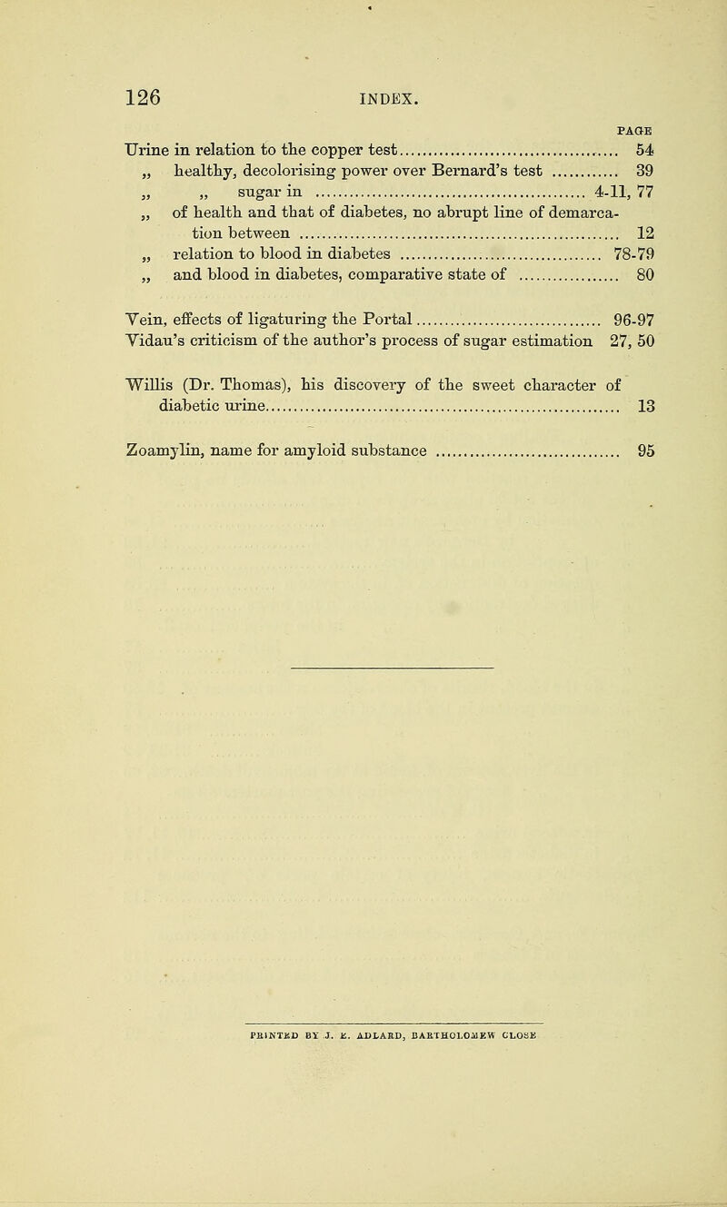 PAOE Urine in relation to tlie copper test 54 „ healtliy, decolorising power over Bernard's test 39 „ „ sugar in 4-11,77 „ of health and that of diabetes, no abrupt line of demarca- tion between 12 „ relation to blood in diabetes 78-79 „ and blood in diabetes, comparative state of 80 Yein, effects of ligaturing the Portal 96-97 Yidau's criticism of the author's process of sugar estimation 27, 50 WiUis (Dr. Thomas), his discovery of the sweet character of diabetic urine 13 Zoamylin, name for amyloid substance 95 PEINTEB BY J. JS. ADLAaD, BARTHOLOoUZW GLOSB