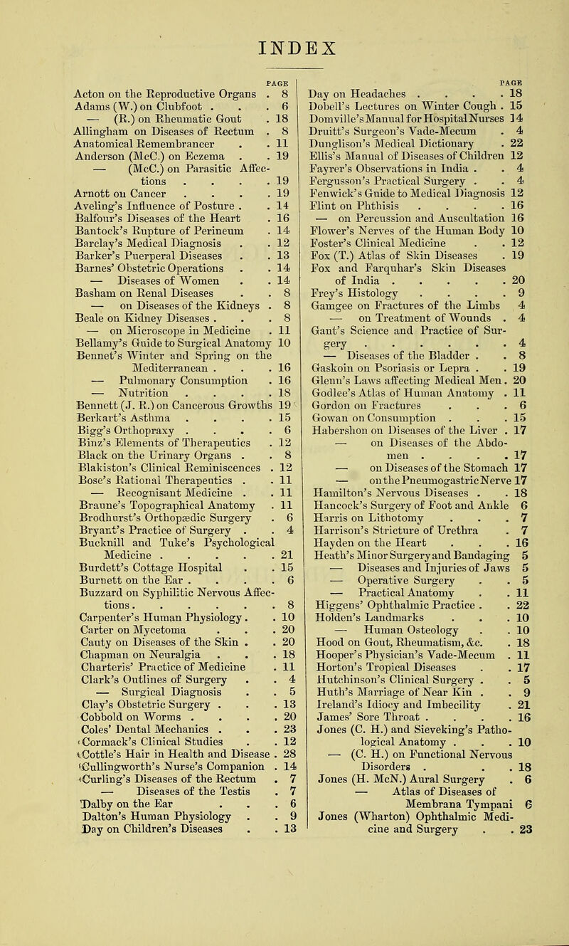 INDEX Acton on the Reproductive Organs . 8 Adams (W.) on Clubfoot ... 6 — (R.) on Rheumatic Gout . 18 Allingham on Diseases of Rectum . 8 Anatomical Remembrancer . . 11 Anderson (McC) on Eczema . . 19 — (McC.) on Parasitic Affec- tions . . . .19 Arnott on Cancer . . . .19 Aveling's Influence of Posture . . 14 Balfour's Diseases of the Heart . 16 Bantock's Rupture of Perineum . 14 Barclay's Medical Diagnosis . . 12 Barker's Puerperal Diseases . . 13 Barnes'Obstetric Operations . .14 — Diseases of Women . . 14 Basham on Renal Diseases . . 8 — on Diseases of the Kidneys . 8 Beale on Kidney Diseases . . .8 — on Microscope in Medicine . 11 Bellamy's Guide to Surgical Anatomy 10 Bennet's Winter and Spring on the Mediterranean . . .16 — Pulmonary Consumption . 16 — Nutrition . . . .18 Bennett (J. R.) on Cancerous Growths 19 Berkart's Asthma . . . .15 Bigg's Orthopraxy . . . .6 Binz's Elements of Therapeutics . 12 Black on the Urinary Organs . . 8 Blakiston's Clinical Reminiscences . 12 Bose's Rational Therapeutics . . 11 — Recognisant Medicine . . 11 Braune's Topographical Anatomy . 11 Brodhurst's Orthopsedic Surgery . 6 Bryant's Practice of Surgery . . 4 Bucknill and Tuke's Psychological Medicine 21 Burdett's Cottage Hospital . . 15 Burnett on the Ear . . . . 6 Buzzard on Syphilitic Nervous Affec- tions ...... 8 Carpenter's Human Physiology. . 10 Carter on Mycetoma . . .20 Cauty on Diseases of the Skin . . 20 Chapman on Neuralgia . . .18 Charteris' Practice of Medicine . 11 Clark's Outlines of Surgery . . 4 — Surgical Diagnosis . . 5 Clay's Obstetric Surgery . . .13 €obbold on Worms . . . .20 Coles' Dental Mechanics . . .23 'Cormack's Clinical Studies . . 12 ^Cottle's Hair in Health and Disease . 28 'CuUingworth's Nurse's Companion . 14 <Curling's Diseases of the Rectum . 7 — Diseases of the Testis . 7 Dalby on the Ear . . .6 Dalton's Human Physiology . . 9 Day on Children's Diseases . . 13 PAGE Day on Headaches . . . .18 Dobell's Lectures on Winter Cough . 15 Domville's Manual for Hospital Nurses 3 4 Druitt's Surgeon's Vade-Mecum . 4 Dunglison's Medical Dictionary . 22 Ellis's Manual of Diseases of Children 12 Fayrer's Observations in India . . 4 Pergusson's Practical Surgery . . 4 Fenwick's Guide to Medical Diagnosis 12 Flint on Phthisis . . . .16 — on Percussion and Auscultation 16 Flower's Nerves of the Human Body 10 Foster's Clinical Medicine . . 12 Fox (T.) Atlas of Skin Diseases . 19 Fox and Farquhar's Skin Diseases of India 20 Prey's Histology ... .9 Gamgee on Fractures of the Limbs 4 •—• on Treatment of Wounds . 4 Gant's Science and Practice of Sur- gery 4 — Diseases of the Bladder . . 8 Gaskoin on Psoriasis or Lepra . . 19 Glenn's Laws affecting Medical Men. 20 Godlee's Atlas of Human Anatomy . 11 Gordon on Fractures . . .6 Gowan on Consumption . . .15 Haberslion on Diseases of the Liver . 17 — on Diseases of the Abdo- men . . . .17 — on Diseases of the Stomach 17 — on the PneumogastricNerve 17 Hamilton's Nervous Diseases . . 18 Hancock's Surgery of Foot and Ankle 6 Harris on Lithotomy . . .7 Harrison's Stricture of Urethra . 7 Hayden on the Heart . . .16 Heath's Minor Surgery and Bandaging 5 — Diseases and Injuries of Jaws 5 — Operative Surgery . . 5 — Practical Anatomy . . 11 Higgens' Ophthalmic Practice . . 22 Holden's Landmarks . . .10 —■ Human Osteology . . 10 Hood on Gout, Rheumatism, &c. . 18 Hooper's Physician's Vade-Mecum . 11 Horton's Tropical Diseases . . 17 Hutchinson's Clinical Surgery . . 5 Huth's Marriage of Near Kin . . 9 Ireland's Idio(;y and Imbecility . 21 James' Sore Throat . . . .16 Jones (C. H.) and Sieveking's Patho- logical Anatomy . . ,10 — (C. H.) on Functional Nervous Disorders . . . 18 Jones (H. McN.) Aural Surgery . 6 — Atlas of Diseases of Membrana Tympani 6 Jones (Wharton) Ophthalmic Medi- cine and Surgery . . 23