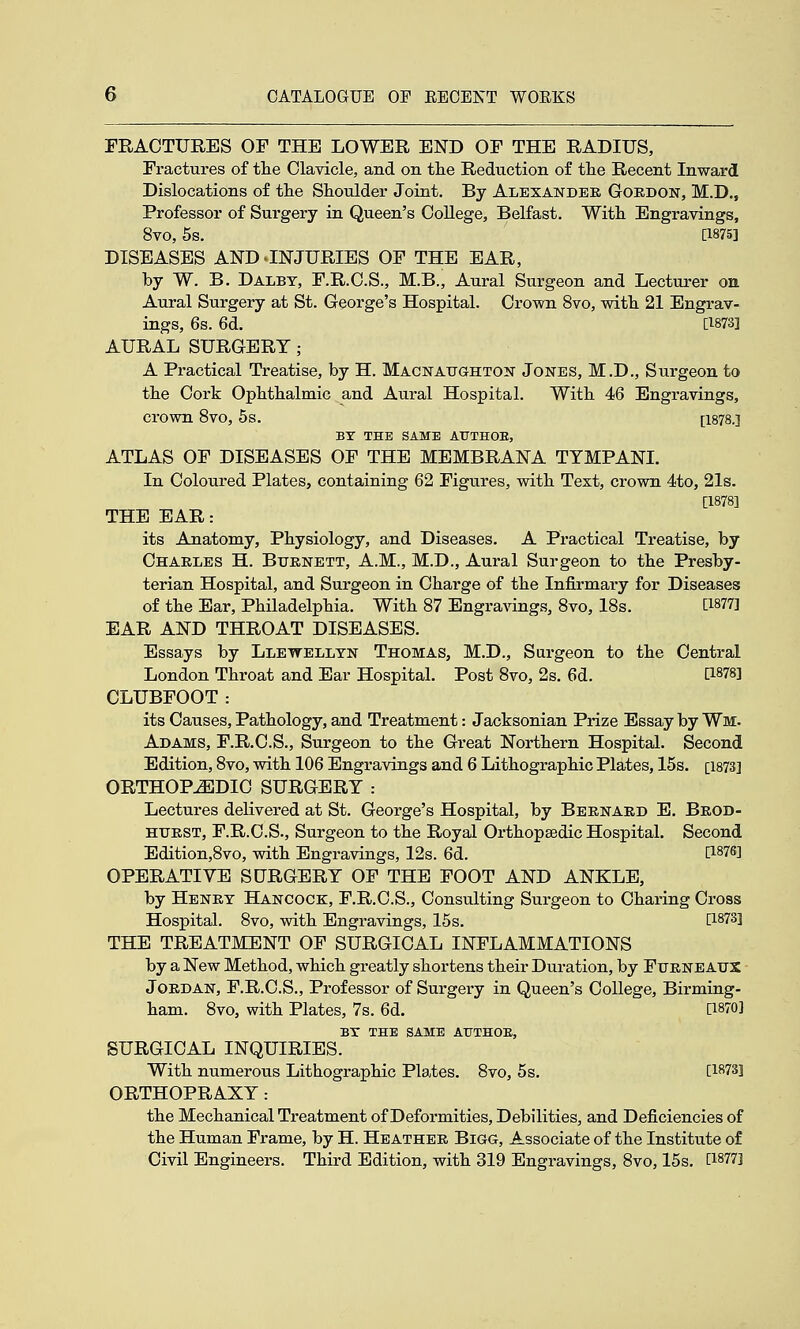 FRACTURES OF THE LOWER END OF THE RADIUS, Fractures of tlie Clavicle, and on tlie Reduction of the Recent Inward Dislocations of the Shoulder Joint. By Alexander Gordon, M.D., Professor of Surgery in Queen's CoUege, Belfast. With Engravings, 8vo, 5s. [1875] DISEASES AND ^INJURIES OF THE EAR, by W. B. Dalbt, F.R.O.S., M.B., Aural Surgeon and Lecturer on Aural Surgery at St. George's Hospital. Crown 8vo, with 21 Engrav- ings, 6s. 6d. [1873] AURAL SURGERY; A Practical Treatise, by H. Macnaughton Jones, M.D., Surgeon to the Cork Ophthalmic and Aural Hospital. With 46 Engravings, crown 8vo, 5s. [1878.] BY THE SAME AUTHOE, ATLAS OF DISEASES OF THE MEMBRANA TYMPANL In Coloured Plates, containing 62 Figures, vsdth Text, crown 4to, 21s. [1878] THE EAR: its Anatomy, Physiology, and Diseases. A Practical Treatise, by Charles H. Burnett, A.M., M.D., Aural Surgeon to the Presby- terian Hospital, and Surgeon in Charge of the Infirmary for Diseases of the Ear, Philadelphia. With 87 Engravings, 8vo, 18s. [1877] EAR AND THROAT DISEASES. Essays by Llewellyn Thomas, M.D., Surgeon to the Central London Throat and Ear Hospital. Post 8vo, 2s. 6d. [1878] CLUBFOOT: its Causes, Pathology, and Treatment: Jacksonian Prize Essay by Wm. Adams, F.R.C.S., Surgeon to the Great Northern Hospital. Second Edition, 8vo, with 106 Engravings and 6 Lithographic Plates, 15s. [1873] ORTHOPEDIC SURGERY : Lectures delivered at St. George's Hospital, by Bernard E. Brod- HURST, F.R.C.S., Surgeon to the Royal Orthopaedic Hospital. Second Edition,8vo, with Engravings, 12s. 6d. [1876] OPERATIVE SURGERY OP THE FOOT AND ANKLE, by Henry Hancock, F.R.C.S., Consulting Surgeon to Charing Cross Hospital. 8vo, with Engravings, 15s. [1873] THE TREATMENT OF SURGICAL INFLAMMATIONS by a New Method, which greatly shortens their Duration, by Furne AUX Jordan, F.R.C.S., Professor of Surgery in Queen's College, Birming- ham. 8vo, with Plates, 7s. 6d. [1870] BX THE SAME ATJTHOE, SURGICAL INQUIRIES. With numerous Lithographic Plates. 8vo, 5s. [1873] ORTHOPRAXY: the Mechanical Treatment of Deformities, Debilities, and Deficiencies of the Human Frame, by H. Heather Bigg, Associate of the Institute of Civil Engineers. Third Edition, with 319 Engravings, 8vo, 15s. [1877]