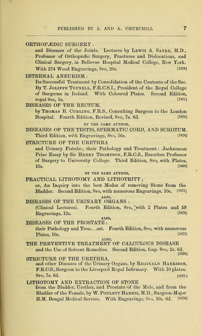 ORTHOPEDIC SURGERY: and Diseases of tlie Joints. Lectures by Lewis A. Sayeb, M.D., Professor of Orthopaedic Surgery, Fractures and Dislocations, and Clinical Surgery, in Bellevue Hospital Medical College, New Tork. With 274 Wood Engravings, 8vo, 20s. [1876] INTERNAL ANEURISM: Its Successful Treatment by Consolidation of the Contents of the Sac. By T. JoLiFFE TuFNELL, E.R.C.S.I., President of the Royal College of Surgeons in Ireland. With Coloured Plates. Second Edition, royal 8vo, 5s. [18751 DISEASES OP THE RECTUM, by Thomas B. Cuhling, F.R.S., Consulting Surgeon to the London Hospital. Fourth Edition, Revised, 8vo, 7s. 6d. [1876] BY THE SAME AUTHOR, DISEASES OF THE TESTIS, SPERMATIC CORD, AND SCROTUM. Third Edition, with Engravings, Svo, 16s. [1878] STRICTURE OF THE URETHRA and Urinary Fistulas; their Pathology and Treatment: Jacksonian Prize Essay by Sir Henry Thompson, F.R.O.S., Emeritus Professor of Surgery to University College. Third Edition, Svo, with Plates, 10s. [1869] BT THE SAME AUTHOR, PRACTICAL LITHOTOMY AND LITHOTRITY; or. An Inquiry into the best Modes of removing Stone from the Bladder. Second Edition, Svo, with numerous Engravings. 10s. [1871] ALSO, DISEASES OF THE URINARY ORGANS : (CHnical Lectures). Fourth Edition, Svo, [with 2 Plates and 59 Engravings, 12s. [1876] ALSO, DISEASES OF THE PROSTATE: their Pathology and Treai^^ent, Fourth Edition, Svo, with numerous Plates, 10s. [1873] ALSO, THE PREVENTIYE TREATMENT OF CALCULOUS DISEASE and the Use of Solvent Remedies. Second Edition, fcap. Svo, 2s. 6d. [1876] STRICTURE OF THE URETHRA, and other Diseases of the Urinary Organs, by Reginald Harrison, F.R.C.S., Surgeon to the Liverpool Royal Infirmary. With 10 pla>tes, Svo, 7s. 6d. [1878.] LITHOTOMY AND EXTRACTION OF STONE from the Bladder, Urethra, and Prostate of the Male, and from the Bladder of the Female, by W. Poulett Harris, M.D., Surgeon-Major H.M. Bengal Medical Service. With Engravings, Svo, 10s. 6d. [1876]