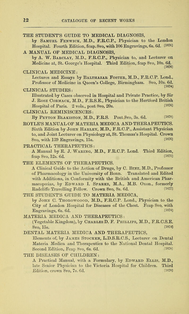 THE STUDENT'S GUIDE TO MEDIGAi DIAGNOSIS, by Samuel Fenwick, M.D., r.E,.C.P., Physician to tlie London Hospital. Fourtli Edition, fcap. 8vo, with. 106 Engravings, 6s, 6d. [1^76] A MANUAL OF MEDICAL DIAGNOSIS, by A. W. Barclay, M.D., E.R.C.P., Physician to, and Lecturer on Medicine at, St. George's Hospital. Third Edition, fcap 8vo, 10s. 6d. [1876] CLINICAL MEDICINE: Lectures and Essays by Balthazak Foster, M.D., F.R.C.P. Lond., Professor of Medicine in Queen's College, Birmingham. 8vo, 10s. 6d. [1874] CLINICAL STUDIES: Illustrated by Cases observed in Hospital and Private Practice, by Sir J. Rose Ooemack, M.D., F.R.S.E., Physician to the Hertford British Hospital of Paris. 2 vols., post Svo, 20s. [l^7&] ■CLINICAL REMINISCENCES: By Peyton Blakiston, M.D., F.R.S. Post,Svo, 3s. 6d. [1878] ROTLE'S MANUAL OF MATERIA MEDICA AND THERAPEUTICS. Sixth Edition by John Haeley, M.D., F.R.C.P., Assistant Physician to, and Joint Lecturer on Physiology at, St. Thomas's Hospital. Crown Svo, with 139 Engravings, 15s. [IW] PRACTICAL THERAPEUTICS: A Manual by E. J. Waring, M.D., F.R.C.P. Lond. Third Edition, fcap Svo, 12s. 6d. [I871] THE ELEMENTS OF THERAPEUTICS. A Clinical Guide to the Action of Drugs, by C. BiNZ, M.D., Professor of Pharmacology in the University of Bonn. Translated and Edited with Additions, in Conformity with the British and American Phar- macopoeias, by Edward I. Sparks, M.A., M.B. Oxon., formerly Radcliffe Travelling Fellow. Crown Svo, 8s. 6d. [1877] THE STUDENT'S GUIDE TO MATERIA MEDICA, by John C. Thorowgood, M.D., F.R.C.P. Lond., Physician to the City of London Hospital for Diseases of the Chest. Fcap Svo, with Engravings, 6s. 6d. [1874] MATERIA MEDICA AND THERAPEUTICS: (Vegetable Kingdom), by Charles D. F. Phillips, M.D., F.R.O.S.E. Svo, 15s. [1874] DENTAL MATERIA MEDICA AND THERAPEUTICS, Elements of, by James Stocken, L.D.S.R.C.S., Lecturer on Dental Materia Medica and Therapeutics to the National Dental Hospital. Second Edition, Fcap Svo, 6s. 6d. [1878] THE DISEASES OF CHILDREN: A Practical Manual, with a Formulary, by Edward Ellis, M.D., late Senior Physician to the Yictoria Hospital for Children. Third Edition, crown Svo, 7s. 6d. [1878]