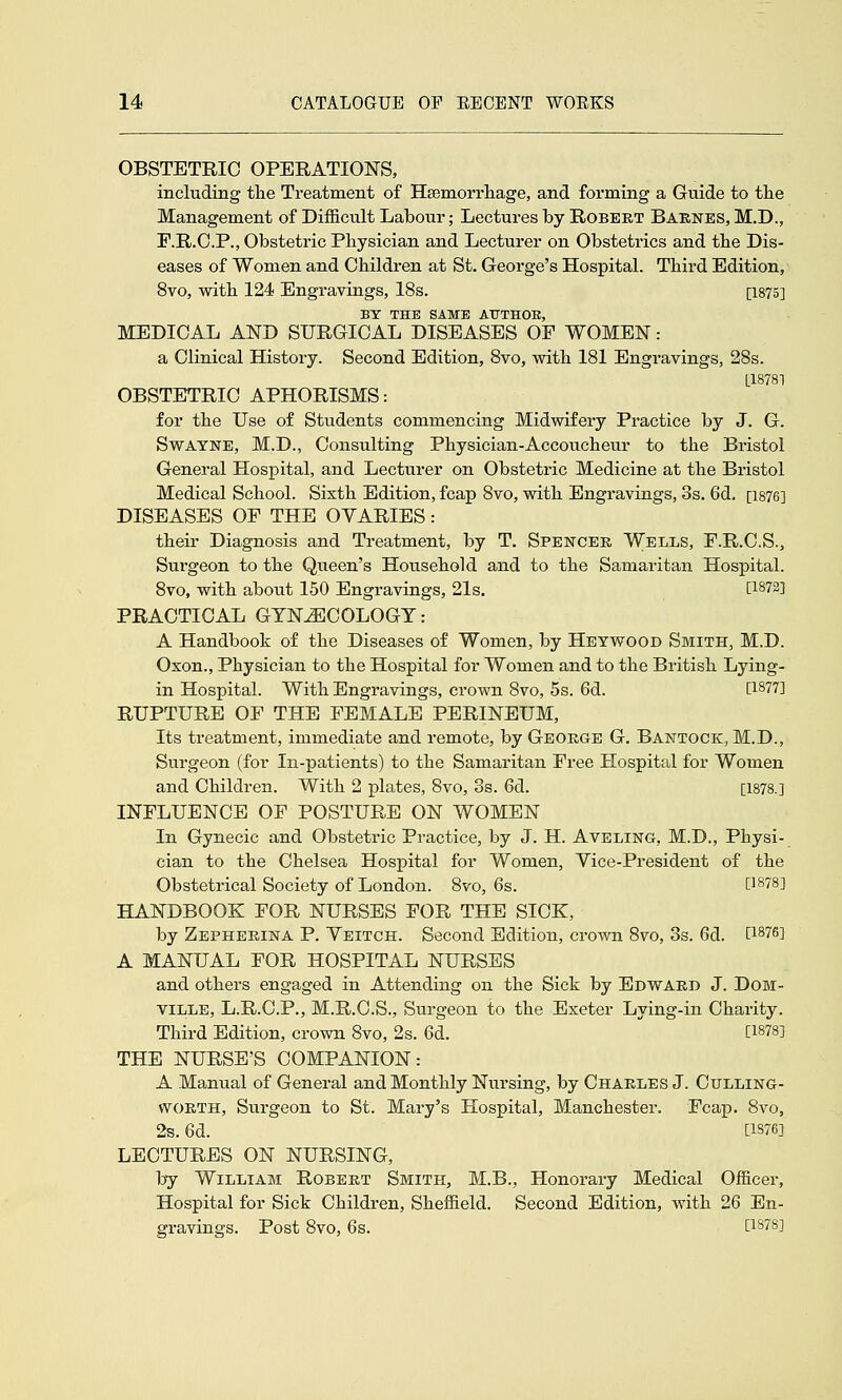 OBSTETRIC OPERATIONS, including the Treatment of Hsemorrliage, and forming a Guide to tlie Management of Difficult Labour; Lectures by Robert Barnes, M.D., r.R.O.P., Obstetric Physician and Lecturer on Obstetrics and the Dis- eases of Women and Children at St. George's Hospital. Third Edition, 8vo, with 124 Engravings, 18s. [1875] BY THE SAME ATJTHOE, MEDICAL AND SURGICAL DISEASES OF WOMEN : a Clinical History. Second Edition, Svo, with 181 Engravings, 28s. L18781 OBSTETRIC APHORISMS: for the Use of Students commencing Midwifery Practice by J. G. SwATNE, M.D., Consulting Physician-Accoucheur to the Bristol General Hospital, and Lectvirer on Obstetric Medicine at the Bristol Medical School. Sixth Edition, fcap 8vo, with Engravings, 3s. 6d. [1876] DISEASES OF THE OVARIES: their Diagnosis and Treatment, by T. Spencer Wells, F.R.C.S., Surgeon to the Queen's Household and to the Samaritan Hospital. Svo, with about 150 Engravings, 21s. [1873] PRACTICAL GYNECOLOGY: A Handbook of the Diseases of Women, by Heywood Smith, M.D. Oxon., Physician to the Hospital for Women and to the British Lying- in Hospital. With Engravings, crown Svo, 5s. 6d. [1877] RUPTURE OF THE FEMALE PERINEUM, Its treatment, immediate and remote, by George G. Bantock, M.D., Surgeon (for In-patients) to the Samaritan Free Hospital for Women and Children. With 2 plates, Svo, 3s. 6d. [1878.] INFLUENCE OF POSTURE ON WOMEN In Gynecic and Obsteti'ic Practice, by J. H. Aveling, M.D., Physi- cian to the Chelsea Hospital for Women, Yice-President of the Obstetrical Society of London. Svo, 6s. [1878] HANDBOOK FOR NURSES FOR THE SICK, by Zepherina P. Yeitch. Second Edition, crown Svo, 3s. 6d. D-^l&l A MANUAL FOR HOSPITAL NURSES and others engaged in Attending on the Sick by Edward J. DoM- viLLE, L.R.C.P., M.R.C.S., Surgeon to the Exeter Lying-in Charity. Third Edition, crown Svo, 2s. 6d. [1878] THE NURSE'S COMPANION: A Manual of General and Monthly Nursing, by Charles J. Culling- woRTH, Surgeon to St. Mary's Hospital, Manchester. Fcap. Svo, 2s. 6d. [1876] LECTURES ON NURSING, by William Robert Smith, M.B., Honorary Medical Officer, Hospital for Sick Children, Sheffield. Second Edition, with 26 En- gravings. Post Svo, 6s. [1878]