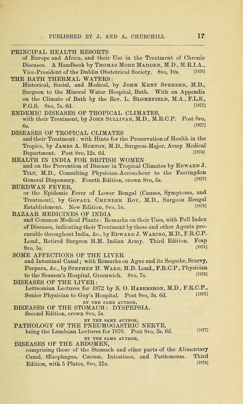 PRINCIPAL HEALTH RESORTS of Europe and Africa, and their Use in tlie Treatment of Chronic Diseases. A Handbook by Thomas More Madden, M.D., M.R.I.A., Yice-President of the Dublin Obstetrical Society. 8vo, lOs. [1876] THE BATH THERMAL WATERS: Historical, Social, and Medical, by John Kent Spender, M.D., Surgeon to the Mineral Water Hospital, Bath. With an Appendix on the Climate of Bath by the Rev. L. Blomefield, M.A., F.L.S., E.G.S. 8vo, 7s. 6d. [1877] ENDEMIC DISEASES OF TROPICAL CLIMATES, with their Treatment, by John Sullivan, M.D., M.R.C.P. Post 8vo, 6s. [1877] DISEASES OF TROPICAL CLIMATES and their Treatment: with Hints for the Preservation of Health in the Tropics, by James A. Hoeton, M.D., Surgeon-Major, Army Medical Department. Post Bvo, 12s. 6d. [1874] HEALTH IN INDIA FOR BRITISH WOMEN and on the Prevention of Disease in Tropical Climates by Edward J. Tilt, M.D., Consulting Physician-Accoucheur to the Farringdon General Dispensary. Fourth Edition, crown Bvo, 5s. [1875] BURDWAN FEYER, or the Epidemic Fever of Lower Bengal (Causes, Symptoms, and Treatment), by Gopaul Chunder Roy, M.D., Surgeon Bengal Establishment. New Edition, 8vo, 5s. [^^76] BAZAAR MEDICINES OF INDIA and Common Medical Plants : Remarks on their Uses, with Full Index of Diseases, indicating their Treatment by these and other Agents pro- curable throughout India, &c., by Edward J. Waring, M.D., F.R.O.P. Lond., Retired Surgeon H.M. Indian Army. Third Edition. Fcap 8vo, 5s. [1875] SOME AFFECTIONS OF THE LIVER and Intestinal Canal; with Remarks on Ague and its Sequelae, Scurvy, Purpura, &c., by Stephen H. Ward, M.D. Lond., F.R.C.P., Physician to the Seamen's Hospital, Greenwich. 8vo, 7s. [^^72] DISEASES OF THE LIVER: Lettsomian Lectures for 1872 by S. O. Habershon, M.D., F.R.C.P., Senior Physician to Guy's Hospital. Post 8vo, 3s. 6d. [1872] BY THE SAME AUTHOR, DISEASES OF THE STOMACH: DYSPEPSIA. Second Edition, crown Bvo, 5s. BY THE SAME AUTHOE, PATHOLOGY OF THE PNEUMOGASTRIC NERVE, being the Lumleian Lectures for 1876. Post Bvo, 3s. 6d. [1877] BY THE SAME ATJTHOB, DISEASES OF THE ABDOMEN, comprising those of the Stomach and other parts of the Alimentary Canal, (Esophagus, Caecum, Intestines, and Peritoneum. Third Edition, with 5 Plates, Bvo, 21s. [1878]