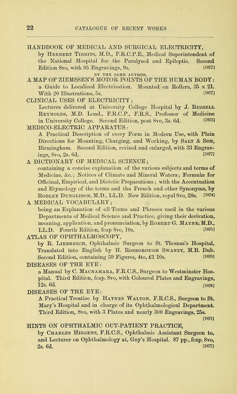 HANDBOOK OF MEDICAL AND SURGICAL ELECTRICITY, by Herbeet Tibbits, M.D., F.R.C.P.E., Medical Superintendent of tlie National Hospital for the Paralysed and Epileptic. Second Edition 8vo, witli 95 Engravings, 9s. [1877] BT THE SAME AUTHOR. A MAP OF ZIEMSSEN'S MOTOR POINTS OF THE HUMAN BODY: a Guide to Localised Electrisation. Mounted on Rollers, 35 X 21. With 20 Illustrations, 5s. [1877] •CLINICAL USES OF ELECTRICITY; Lectures delivered at University College Hospital by J. RtrsSEiiL Reynolds, M.D. Lond., F.R.C.P., F.R.S., Professor of Medicine in University College. Second Edition, post 8vo, 3s. 6d. Q873] MEDICO-ELECTRIC APPARATUS: A Practical Description of every Form in Modern Use, with Plain Directions for Mounting, Charging, and Working, by Salt & Son, Birmingham. Second Edition, revised and enlarged, with 33 Engrav- ings, 8vo, 2s. 6d. [1877] A DICTIONARY OF MEDICAL SCIENCE; containing a concise explanation of the various siibjects and terms of Medicine, &c.; Notices of Climate and Mineral Waters; Formulae for Officinal, Empirical, and Dietetic Preparations ; with the Accentuation and Etymology of the terms and the French and other Synonyms, by ROBLET DuNGLisoN, M.D., LL.D. New Edition, royal Svo, 28s. [1874] A MEDICAL VOCABULARY ; being an Explanation of all Terms and Phrases used in the various Departments of Medical Science and Practice, giving their derivation, meaning, application, and pronunciation, by Robert G. Matne, M.D., LL.D. Fourth Edition, fcap Svo, 10s. [1875] ATLAS OF OPHTHALMOSCOPY, by R. Liebreich, Ophthalmic Surgeon to St. Thomas's Hospital. Translated into English by H. Rosborottgh Swanzt, M.B. Dub. Second Edition, containing 59 Figures, 4to, £1 10s. [1870] DISEASES OF THE EYE : a Manual by C. Macnamara, F.R.C.S., Surgeon to Westminster Hos- pital. Third Edition, fcap. Svo, with Coloured Plates and Engravings, 12s. 6d. [1876] DISEASES OF THE EYE: A Practical Treatise by Hatnes Walton, F.R.C.S., Surgeon to St. Mary's Hospital and in charge of its Ophthalmological Department. Third Edition, Svo, with 3 Plates and nearly 300 Engravings, 258. [1875] HINTS ON OPHTHALMIC OUT-PATIENT PRACTICE, by Charles Higgens, F.R.C.S., Ophthalmic Assistant Sm-geon to, and Lecturer on Ophthalmology at, Guy's Hospital. 87 pp., fcap. Svo, 2s. 6d. a877]