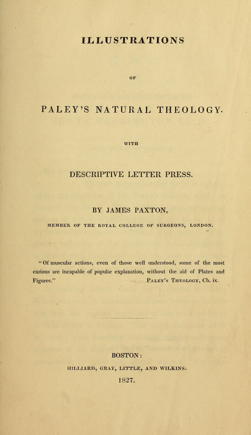 PALEY'S NATURAL THEOLOGY. DESCRIPTIVE LETTER PRESS. BY JAMES PAXTON, MEMBER OF THE ROYAL COI-LEGE OF SURGEONS, LONDON. Ofmuscular actions, even of those well understood, some of the most curious are incapable of popular explanation, without the aid of Plates and Figures. Paley's Theology, Ch. ix. BOSTON: HILLIARD, GRAY, LITTLE, AND WILKINS. 1827.