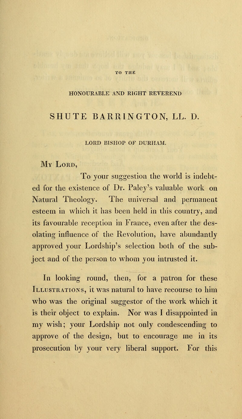 TO THE HONOURABLir^AND RIGHT REVEREND SHUTE BARRINGTON, LL. D. lord bishop of durh.\m. My Lord, To your suggestion the world is indebt- ed for the existence of Dr. Palej's valuable work on Natural Theology. The universal and permanent esteem in which it has been held in this country, and its favourable reception in France, even after the des- olating influence of the Revolution, have abundantly approved your Lordship's selection both of the sub- ject and of the person to whom you intrusted it. In looking round, then, for a patron for these Illustrations, it was natural to have recourse to him who was the original suggestor of the work which it is their object to explain. Nor was I disappointed in my wish; your Lordship not only condescending to approve of the design, but to encourage me in its prosecution by your very liberal support. For this