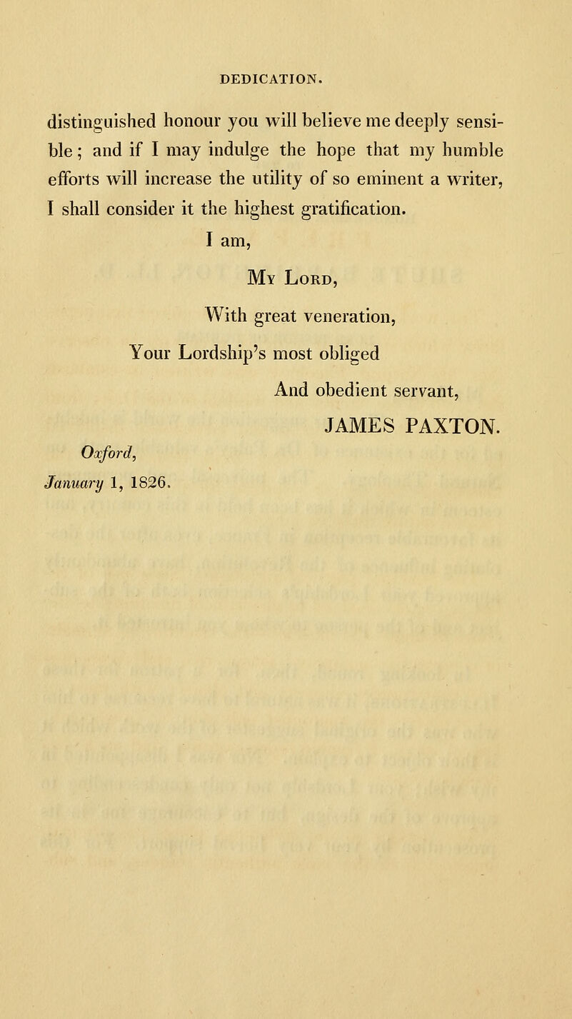 DEDICATION. distinguished honour jou will believe me deeply sensi- ble ; and if I may indulge the hope that my humble efforts will increase the utility of so eminent a writer, I shall consider it the highest gratification. I am. My Lord, With great veneration, Your Lordship's most obliged And obedient servant, JAMES PAXTON. Oxford, January 1, 1826.