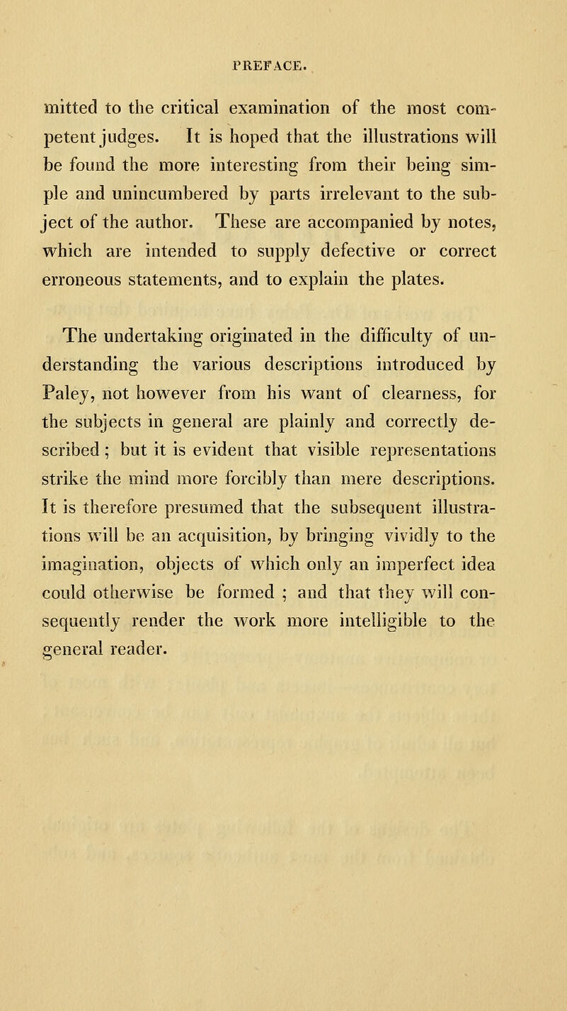 mitted to the critical examination of the most com- petent judges. It is hoped that the illustrations will be found the more interesting from their being sim- ple and unincumbered by parts irrelevant to the sub- ject of the author. These are accompanied by notes, which are intended to supply defective or correct erroneous statements, and to explain the plates. The undertaking originated in the difficulty of un- derstanding the various descriptions introduced by Paley, not however from his want of clearness, for the subjects in general are plainly and correctly de- scribed ; but it is evident that visible representations strike the mind more forcibly than mere descriptions. It is therefore presumed that the subsequent illustra- tions w ill be an acquisition, by bringing vividly to the imagination, objects of which only an imperfect idea could otherwise be formed ; and that they will con- sequently render the work more intelligible to the general reader.