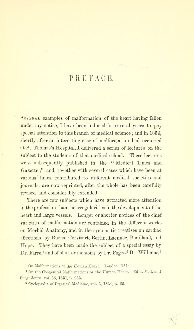 PREFACE. Setbhal examples of malformation of the heart having fallen under my notice, I have been induced for several years to pay special attention to this branch of medical science ; and in 1854, shortly after an interesting case of malformation had occurred at St. Thomas's Hospital, I delivered a series of lectures on the subject to the students of that medical school. These lectures were subsequently published in the  Medical Times and Gazette; and, together with several cases which have been at various times contributed to different medical societies and journals, are now reprinted, after the whole has been carefully rensed and considerably extended. There are few subjects which have attracted more attention in the profession than the irregularities in the development of the heart and large vessels. Longer or shorter notices of the chief varieties of malformation are contained in the different works on Morbid Anatomy, and in the systematic treatises on cardiac affections by Burns, Corvisart, Bertin, Laennec, Bouilland, and Hope. They have been made the subject of a special essay by Dr.Tarre,^ and of shorter memoirs by Dr. Paget,'^ Dr. Williams,^ ■■^ On Malformations of the Human Heart. London. IS 14. ^ On the Congenital Malformations of the Human Heart. Edin. Med. and Surg. Journ. vol. 36, 1831, p. 263. ^ Cyclopsedia of Practical Medicine, vol. 3, 1834, p. 65. -<1.