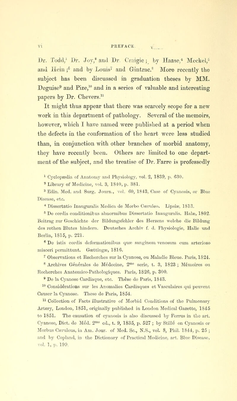 VI PREFACE ^:;_^ _ Dr. Todd/ Dr. Joy/ aud Dr. Craigie ;^ by Haase/ Meckel/ and Heiu / and by Louis''' and Grintrac/ More recently the subject has been discussed in graduation theses by MM. Deguise^ and Pize/ and in a series of valuable and interesting papers by Dr. Chevers. It might thus appear that there vras scarcely scope for a new work in this department of pathology. Several of the memoirs, however, which I have named were published at a period when the defects in the conformation of the heart were less studied than, in conjunction with other branches of morbid anatomy, they have recently been. Others are limited to one depart- ment of the subject, and the treatise of Dr. Farre is professedly ^ Cyclopaedia of Anatomy and Physiology, vol. 2, 1839, p. 630. ^ Library of Medicine, vol. 3, 1840, p. 381. ^ Edin. Med. and Surg. Journ., vol. 60, 1843, Case of Cyanosis, or Blue Disease, etc. * Dissei'tatio Inauguralis Medica de Morbo Cceruleo. Lipsise, 1813. •' De cordis conditionibus abnormibus Dissertatio Inauguralis. Halse, 1802. Beitrag zur Geschichte der Bildungsfehler des Herzens welclie die Bildung des rothen Blutes liindern. Deutsches Archiv f. d. Physiologie, Halle und Berlin, 1815, p. 221. ' De istis cordis deformationibus quae sanginena venosum cum arterioso misceri permittunt. Goettingse, 1816. ^ Observations et Recberches sur la Cyanose, ou Maladie Bleue. Paris, 1824. ® Archives Generales de Medecine, 2^^ serie, t. 3, 1823 ; M6naoires ou Recherches Anatomico-Pathologiques. Paris, 1826, p. 300. ' De la Cyanose Cardiaque, etc. These de Paris, 1843. ^'^ Considerations sur les Anomalies Cardiaques et Vasculaires qui peuvent Causer la Cyanose. These de Paris, 1854. ^1 Collection of Facts illustrative of Morbid Conditions of the Pulmonarj- Artery, London, 1851, originally published in London Medical Gazette, 1845 to 1851. The causation of cyanosis is also discussed by Ferrus in the art. Cyanose, Diet, de Med. 2° ed., t. 9, 1835, p. 527 ; by Stille on Cyanosis or Morbus Cffiruleus, in Am. .Jour, of Med. Sc, N.S., vol. 8, Phil. 1844, p. 25 ; and by Copland, in the Dictionary of Practical Medicine, art. Blue Disease, vol. 1, p. 199.