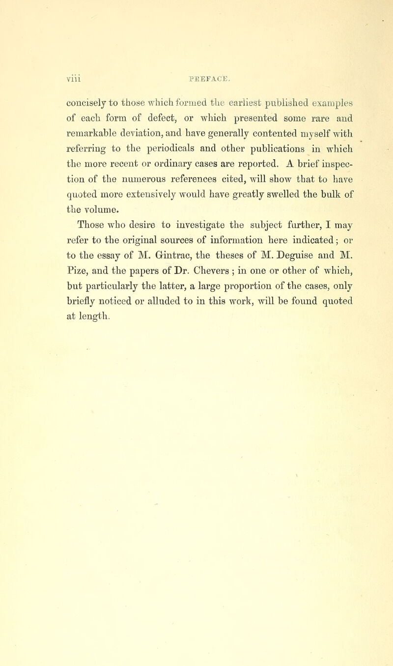 Vlll PEEFACE, concisely to those which formed the earliest published examples of each form of defect, or which presented some rare and remarkable deviation, and have generally contented myself with referring to the periodicals and other publications in which the more recent or ordinary cases are reported. A brief inspec- tion of the numerous references cited, will show that to have quoted more extensively would have greatly swelled the bulk of the volume. Those who desire to investigate the subject further, I may refer to the original sources of information here indicated; or to the essay of M. Grintrac, the theses of M. Deguise and M. Pize, and the papers of Dr. Chevers ; in one or other of which, but particularly the latter, a large proportion of the cases, only briefly noticed or alluded to in this work, will be found quoted at length.