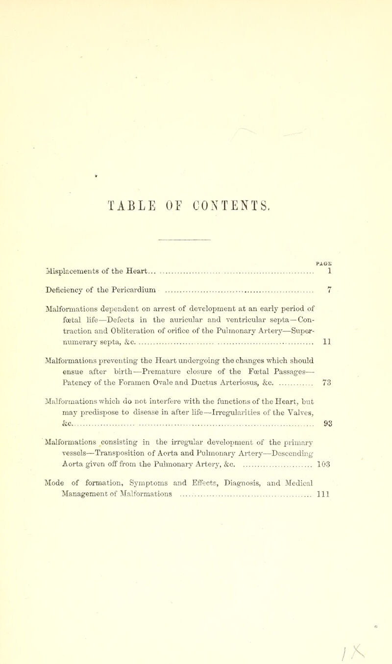 TABLE OE CONTENTS. PASE Misplacements of the Heart 1 Deficiency of the Pericardiuna 7 Malformations dependent on arrest of development at an early period of foetal life—Defects in the auricular and ventricular septa—Con- traction and Obliteration of orifice of the Pulmonary Artery—Super- niamerary septa, &c 11 Malformations preventing the Heart undergoing the changes v^hich should ensue after birth-—Prematm-e closm-e of the Foetal Passages-—- Patency of the Foramen Ovale and Ductus Arteriosus, &c 73 Malformations which do not intei-fere with the functions of the Heart, but may predispose to disease in after life—Irregularities of the Valves, &c &3 Malformations consisting in the irreg-ular development of the primary vessels—Transposition of Aorta and Pulmonary Artery—Descending- Aorta given off from the Pulmonary Artery, &c 103 Mode of formation, Symptoms and Effects, Diagnosis, and Medical Management of Malformations Ill /A