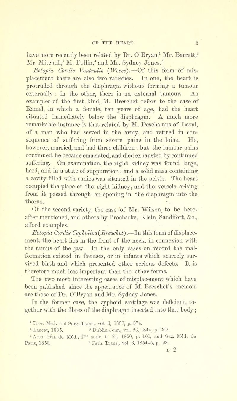 have more recently been related by Dr. O'Bryan/ Mr. Barrett/ Mr. Mitchen,^^ M. Foiling and Mr. Sydney .Tones.^ JEctopia Cordis Vent^^alis (Weese).—Of this form of mis- placement there are also two varieties. In one, the heart is protruded through the diaphragm without forming a tumour externally; in the other, there is an external tumour. As examples of the first kind, M. Breschet refers to the case of Eamel, in which a female, ten years of age, had the heart situated immediately below the diaphragm. A much more remarkable instance is that related by M. Deschamps of Laval, of a man who had served in the army, and retired in con- sequence of suffering from severe paius in the loins. He, however, married, and had three children ; but the lumbar pains continued, he became emaciated, and died exhausted by continued suffering. On examination, the right kidney was found large, hard, and in a state of suppumtion ; and a solid mass containing a cavity filled with sanies was situated in the pelvis. The heart occupied the place of the right kidney, and the vessels arising from it passed through an opening in the diaphragni into the thorax. Of the second variety, the case of Mr. Wilson, to be here- after mentioned, and others by Prochaska, Klein, Sandifort, &c., afibrd examples. Ectopia Cordis Cep7iaUca(Breschet).—In this form of displace- ment, the heart lies in the front of the neck, in connexion with the ramus of the jaw. In the only cases on record the mal- formation existed in foetuses, or in infants which scarcely sur- vived birth and which presented other serious defects. It is therefore much less important than the other forms. The two most interesting cases of misplacement which have been published since the appearance of M. Breschet's memoir are those of Dr. O'Bryan and Mr. Sydney Jones, In the former case, the zyphoid cartilage was deficient, to- gether with the fibres of the diaphragm inserted into that body; 1 ProT. Med. and Sui-g. Trans., vol. 6, 1837, p. 374. 2 Lancet, 1835. ^ DubUn Joim, vol. 2(3, 1844, p. 262. *Ai-cli. Gen. de Med., 4'«^ serie, t. 24, 1850, p. 101, and Gaz. Med. de Paris, 1850. 5 Path. Trans,, vol. 6, 1854-5, p. 98. B 2