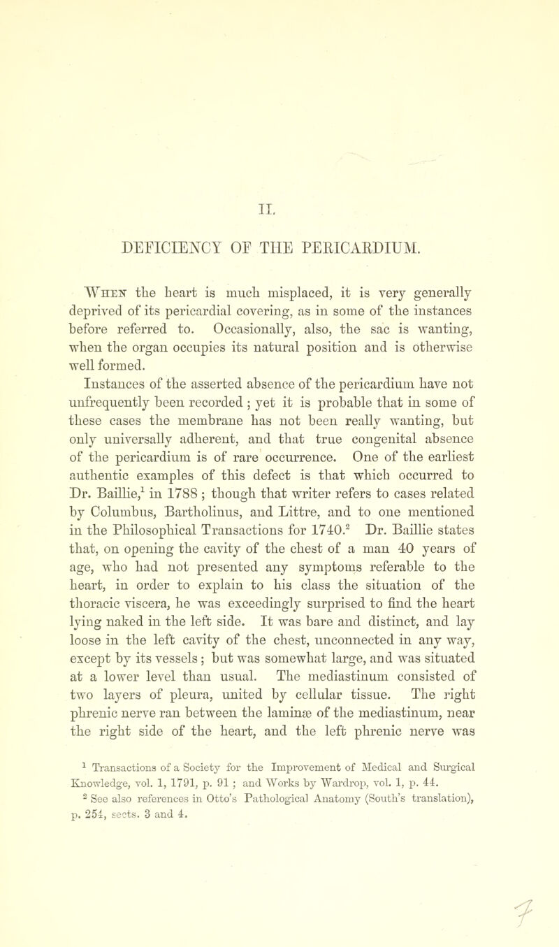 DEnCIENCY OP THE PERICARDIUM. Whek tlie heart is mucli misplaced, it is very generally deprived of its pericardial covering, as in some of the instances before referred to. Occasionally, also, the sac is wanting, when the organ occupies its natural position and is otherwise weU formed. Instances of the asserted absence of the pericardium have not uufrequently been recorded ; yet it is probable that in some of these cases the membrane has not been really wanting, but only universally adherent, and that true congenital absence of the pericardium is of rare occurrence. One of the earliest authentic examples of this defect is that which occurred to Dr. Baillie,'^ in 1788 ; though that writer refers to cases related by Columbus, Bartholinus, and Littre, and to one mentioned in the Philosophical Transactions for 1740.^ Dr. Baillie states that, on opening the cavity of the chest of a man 40 years of age, who had not presented any symptoms referable to the heart, in order to explain to his class the situation of the thoracic viscera, he was exceedingly surprised to find the heart lying naked m the left side. It was bare and distinct, and lay loose in the left cavity of the chest, unconnected in any way, except by its vessels; but was somewhat large, and was situated at a lower level than usual. The mediastinum consisted of two layers of pleura, united by cellular tissue. The right phrenic nerve ran between the laminae of the mediastinum, near the right side of the heart, and the left phrenic nerve was ^ Transactions of a Society for the Improvement of Medical and Sm-gical Knowledge, vol. 1, 1791, p. 91 ; and Works by Wardrop, vol. 1, p. 44. ^ See also references in Otto's Pathological Anatomy (South's translation), p. 254, sects. 3 and 4. f