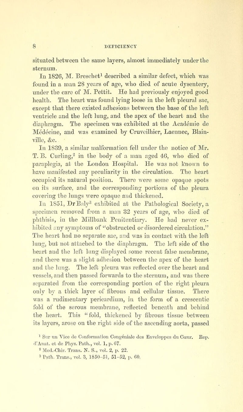 situated between the same layers, almost immediately under tlie sternum. In 1826, M. Brescbet^ described a similar defect, wbicb was found in a man 28 years of age, wbo died of acute dysentery, under tbe care of M. Pettit. He bad previously enjoyed good bealtb. Tbe beart was found lying loose in tbe left pleural sac, except tbat tbere existed adbesions between tbe base of tbe left ventricle and tbe left lung, and tbe apex of tbe beart and tbe diapbragm. The specimen was exhibited at tbe Academie de Medecine, and was examined by Cruveilbier, Laennec, Blain- ville, &c. In 1839, a similar malformation fell under tbe notice of Mr. T. B. Curling,^ in tbe body of a man aged 46, wbo died of paraplegia, at the London Hospital. He was not known to have manifested any peculiarity in tbe circulation. The heart occupied its natural position. Tbere were some opaque spots on its surface, and tbe corresponding portions of the pleura covering the lungs were opaque and thickened. In 1851, DrBalyS exhibited at tbe Pathological Society, a specimen removed from a man 32 years of age, wbo died of phthisis, in tbe Millbank Penitentiary. He had never ex- hibited any symptoms of obstructed or disordered circulation. Tbe beart bad no separate sac, and was in contact with tbe left lung, but not attached to tbe diapbragm. The left side of tbe heart and the left lung displayed some recent false membrane, and tbere was a slight adhesion between tbe apex of tbe beart and tbe lung. Tbe left pleura was reflected over tbe beart and vessels, and then passed forwards to tbe sternum, and was there separated from tbe corresponding portion of the right pleura only by a thick layer of fibrous and cellular tissue. Tbere was a rudimentary pericardium, in the form of a crescentic fold of tbe serous membrane, reflected beneath and behind tbe beart. This fold, thickened by fibrous tissue between its layers, arose on the right side of tbe ascending aorta, passed ^ Sur un Vice de Conformation Congeniale des Enveloppes du Ccfiur. Rep. d'Anat. et de Pliys. Path., vol. 1, p. 67. ^ Med.-Chir. Trans. N. S., vol. 2, p. 22. 3 Path. Trans., vol. 3, 1850-51, 51-52, p. 60.