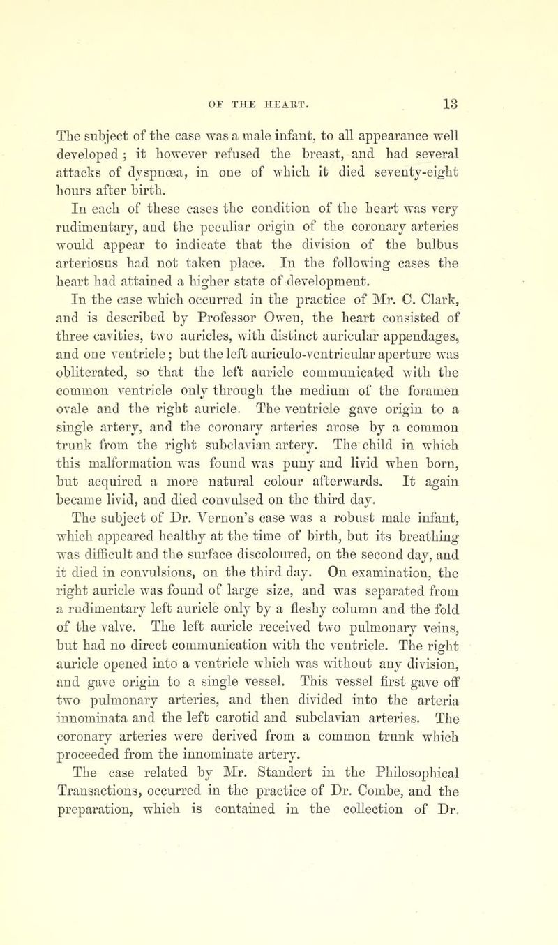The subject of the case was a male infant, to all appearance well developed ; it however refused the breast, and had several attacks of dyspnoea, in one of which it died seventy-eight hours after birth. In each of these cases the condition of the heart was very rudimentary, and the peculiar origin of the coronary arteries would appear to indicate that the division of the bulbus arteriosus had not taken place. In the following cases the heart had attained a higher state of development. In the case which occurred in the practice of Mr. C. Clark, and is described by Professor Owen, the heart consisted of three cavities, two auricles, with distinct auricular appendages, and one ventricle; but the left auriculo-ventricular aperture was obliterated, so that the left auricle communicated with the common ventricle only through the medium of the foramen ovale and the right auricle. The ventricle gave origin to a single artery, and the coronary arteries arose by a common trunk from the right subclavian artery. The child in which this malformation was found was puny and livid when born, but acquired a more natural colour afterwards. It again became livid, and died convulsed on the third day. The subject of Dr. Vernon's case was a robust male infant, which appeared healthy at the time of birth, but its breathing was difficult and the surface discoloured, on the second day, and it died in convulsions, on the third day. On examination, the right auricle was found of large size, and was separated from a rudimentary left auricle only by a fleshy column and the fold of the valve. The left auricle received two pulmonary veins, but had no direct communication with the ventricle. The right auricle opened into a ventricle which was without any division, and gave origin to a single vessel. This vessel first gave off two pulmonary arteries, and then divided into the arteria innominata and the left carotid and subclavian arteries. The coronary arteries were derived from a common trunk which proceeded from the innominate artery. The case related by Mr. Standert in the Philosophical Transactions, occurred in the practice of Dr. Combe, and the preparation, which is contained in the collection of Dr,