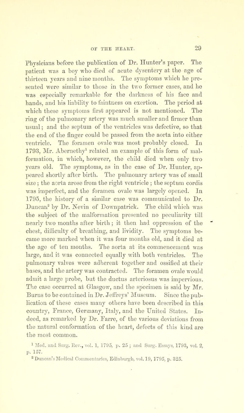 Physicians before tlie publication of Dr. Hunter's paper. The patient was a boy who died of acute dysentery at the age of thirteen years and nine months. The symptoms which he pre- sented were similar to those in the two former cases, and he was especially remarkable for the darkness of his face and hands, and his liability to faintness on exertion. The period at which these symptoms first appeared is not mentioned. The ring of the pulmonary artery was much smaller and firmer than usual; and the septum of the ventricles was defective, so that the end of the finger could be passed from the aorta into either ventricle. The foramen ovale was most probably closed. In 1793, Mr. Abernethy^ related an example of this form of mal- formation, in which, however, the child died when only two years old. The symptoms, as in the case of Dr. Hunter, ap- peared shortly after birth. The pulmonary artery w^as of small size; the aorta arose from the right ventricle ; the septum cordis was imperfect, and the foramen ovale was largely opened. In 1795, the history of a similar case was communicated to Dr. Duncan^ by Dr. Nevin of Downpatrick. The child which was the subject of the malformation presented no peculiarity till nearly tv\'o months after birth; it then had oppression of the chest, difficulty of breathing, and lividity. The symptoms be- came more marked when it was four months old, and it died at the age of ten months. The aorta at its commencement was large, and it was connected equally with both ventricles. The pulmonary valves were adherent together and ossified at their bases, and the artery was contracted. The foramen ovale would admit a large probe, but the ductus arteriosus was impervious. The case occurred at Glasgow, and the specimen is said by Mr. Burns to be contained in Dr. Jeffreys' Museum. Since the pub- lication of these cases many others have been described in this country, France, Germany, Italy, and the United States. In- deed, as remarked by Dr. Farre, of the various deviations from the natural conformation of the heart, defects of this kind are the most common. 1 Med. and Surg. Eev., vol. 1, 1795, p. 25 ; and Sm-g. Essays, 1793, vol. 2, p. 157. ^ Duncan's Medical Commentaries, Edinburgh, vol. 19, 1795, p. 325.