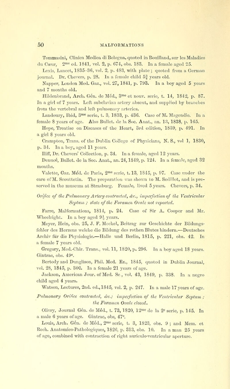 Tommasini, Clinica Medica di Bologna, quoted in Bouilland, silt les Maladies du Coeur, 2« ed. 3841, vol. 2, p. 674, obs. 183. In a female aged 25. Lesis, Lancet, 1835-36, yol. 2, p. 483, with plate ; quoted from a German journal. Dr. Chevers, p. 28. In a female cMld 5| years old. Napper, London Med. Gaz., vol. 27, 1841, p. 793. In a boy aged 5 years and 7 months old. HUdenbrand, Arch. Gen. de Med., Z'^^ et nouv. serie, t. 14, 1842, p. 87. In a girl of 7 year.?. Left subclavian artery absent, and supplied by brauobes from the vertebral and left pulmonary arteries. Landouzy, Ibid, 3™^ serie, t. 3. 1833, p. 436. Case of M. Magendie. In a female 8 years of age. Also Bullet, de la Soc. Anat., an. 1?>, 1838, p. 165. Hope, Treatise on Diseases of the Heart, 3rd edition, 1839, p. 491. In a gul 8 years old. Crampton, Trans, of the Dul)lin College of Physicians, N. S., vol 1, 1830, p. 34. In a boy, aged 11 years. niff, Dr. Chevers' Collection, p. 34. In a female, aged 12 years. Denuce, Bidlet. de la Soc. Anat., an. 24,1849, p. 124. In a female, aged 32 months. Valette, Gaz. Mdd. de Paris, 2™« serie, 1.13, 1845, p. 97. Case under the care ofM. Scouttetin. The preparatioii was shown to M. Sedillot, and is pre- sei-ved in the museum at Strasburg. Female, lived 5 years. Chevers, p. 34. Orifice of the Pulmonary Artery contracted, cfcc, imperfection of ike Ventricular Septum ; state of the Foramen Ovale not reported. Farre, Malfoi-mations, 1814, p. 24. Case of Sir A. Cooper and Mr. Wheeli'ight. In a boy aged 94 years. Meyer, Hein, obs. 25, J. F. Meckel, Beitrag zur Geschiehte der Bildungs- fehler des Herzens welche die Bildung des rothen Blutes liindern.—Deutsches Archiv fiir die Physiologic.—Halle und Berlin, 1815, p. 221, obs. 42. In a female 7 years old. Gregory, Med.-Chir. Trans., vol. 11, 1820, p. 296. In a boy aged 18 years. Gintrac, obs. 49®. Bertody and Dunglison, Phil. Med. Ex., 1845, quoted in Dublin Journal, vol. 28, 1845, p. 300. In a female 21 yeai-s of age. Jackson, American Joiu. of Med. Sc, vol. 43, 1849, p. 338. In a negro child aged 4 years. Watson, Lectxu-es, 2nd. ed., 1845, vol. 2, p. 247. In a male 17 years of age. Pulmonary Ori^ce contracted, <L-c.; imperfection of the Ventrmdar Septum; the Foramen Ovale closed. OUvry, Journal Gen. de Med., t. 73, 1820, 12'« de la 2« serie, p. 145. In a male 6 years of age. Gintrac, obs, 47®. Louis, Ai-ch. Gen. de Med., 2°^® serie, t. 3, 1823, obs. 9 ; and Mem. et Eech. Anatomico-Pathologiques, 1826, p. 313, obs. 10. In a man 25 years of age, combined with contraction of right auriculo-ventricular aperture.